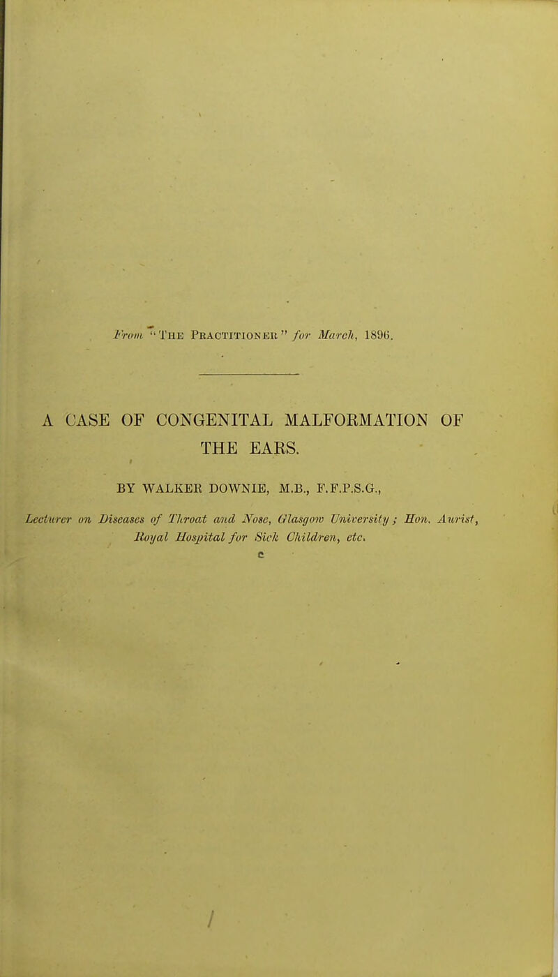 Ftoiii. Tue Peactitionee /or March, 189G. A CASE OF CONGENITAL MALFORMATION OF THE EARS. BY WALKER DOWNIE, M.B., F.F.P.S.G., Lecturer on Diseases of Throat and Nose, Glasgow University ; Hon. Aiirisf, Royal Hospital for Sick Children^ etc.