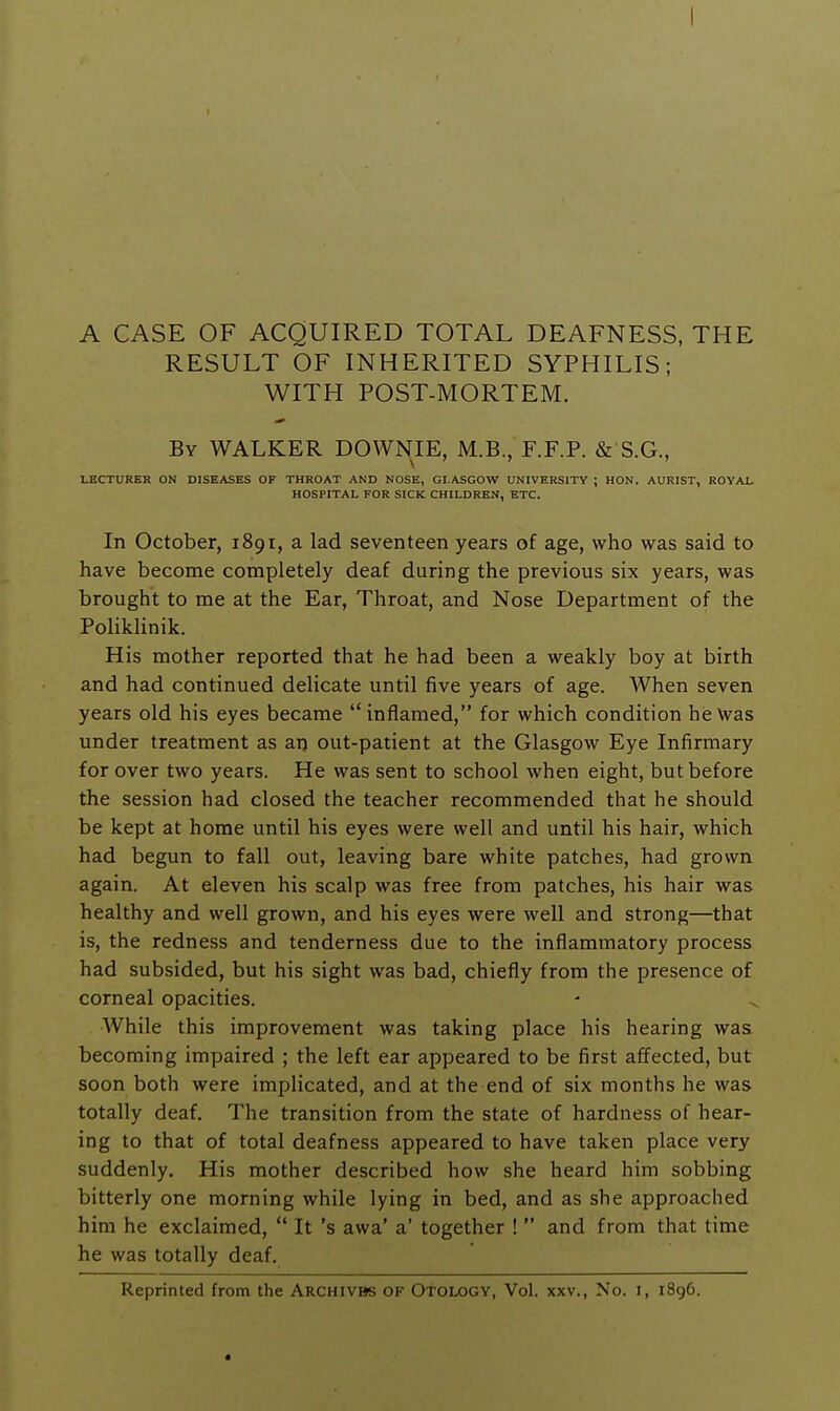 A CASE OF ACQUIRED TOTAL DEAFNESS, THE RESULT OF INHERITED SYPHILIS; WITH POST-MORTEM. By walker DOWNIE, M.B., F.F.P. & S.G., LECTURER ON DISEASES OF THROAT AND NOSE, GLASGOW UNIVERSITY ; HON. AURIST, ROYAL HOSPITAL FOR SICK CHILDREN, ETC. In October, 1891, a lad seventeen years of age, who was said to have become completely deaf during the previous six years, was brought to me at the Ear, Throat, and Nose Department of the PolikHnik. His mother reported that he had been a weakly boy at birth and had continued delicate until five years of age. When seven years old his eyes became inflamed, for which condition he Was under treatment as an out-patient at the Glasgow Eye Infirmary for over two years. He was sent to school when eight, but before the session had closed the teacher recommended that he should be kept at home until his eyes were well and until his hair, which had begun to fall out, leaving bare white patches, had grown again. At eleven his scalp was free from patches, his hair was healthy and well grown, and his eyes were well and strong—that is, the redness and tenderness due to the inflammatory process had subsided, but his sight was bad, chiefly from the presence of corneal opacities. While this improvement was taking place his hearing was becoming impaired ; the left ear appeared to be first affected, but soon both were implicated, and at the end of six months he was totally deaf. The transition from the state of hardness of hear- ing to that of total deafness appeared to have taken place very suddenly. His mother described how she heard him sobbing bitterly one morning while lying in bed, and as she approached him he exclaimed, It's awa' a' together ! and from that time he was totally deaf. Reprinted from the Archivbs of Otology, Vol. xxv., No. i, 1896.
