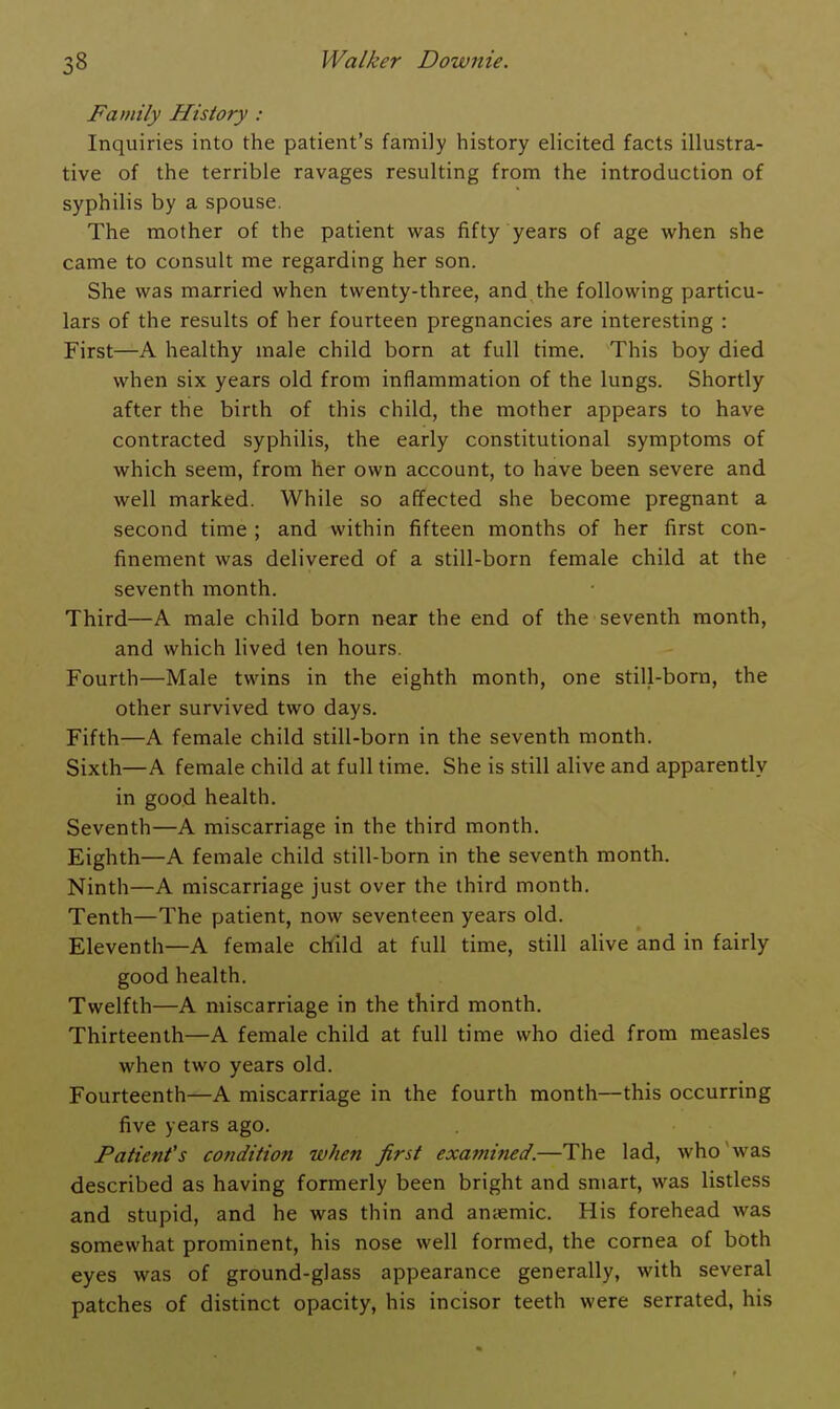 Family History : Inquiries into the patient's family history elicited facts illustra- tive of the terrible ravages resulting from the introduction of syphilis by a spouse. The mother of the patient was fifty years of age when she came to consult me regarding her son. She was married when twenty-three, and the following particu- lars of the results of her fourteen pregnancies are interesting : First—A healthy male child born at full time. This boy died when six years old from inflammation of the lungs. Shortly after the birth of this child, the mother appears to have contracted syphilis, the early constitutional symptoms of which seem, from her own account, to have been severe and well marked. While so affected she become pregnant a second time ; and within fifteen months of her first con- finement was delivered of a still-born female child at the seventh month. Third—A male child born near the end of the seventh month, and which lived ten hours. Fourth—Male twins in the eighth month, one still-born, the other survived two days. Fifth—A female child still-born in the seventh month. Sixth—A female child at full time. She is still alive and apparently in good health. Seventh—A miscarriage in the third month. Eighth—A female child still-born in the seventh month. Ninth—A miscarriage just over the third month. Tenth—The patient, now seventeen years old. Eleventh—A female child at full time, still alive and in fairly good health. Twelfth—A miscarriage in the third month. Thirteenth—A female child at full time who died from measles when two years old. Fourteenth—A miscarriage in the fourth month—this occurring five years ago. Patient's condition when first examined.—The lad, who was described as having formerly been bright and smart, was listless and stupid, and he was thin and antemic. His forehead was somewhat prominent, his nose well formed, the cornea of both eyes was of ground-glass appearance generally, with several patches of distinct opacity, his incisor teeth were serrated, his