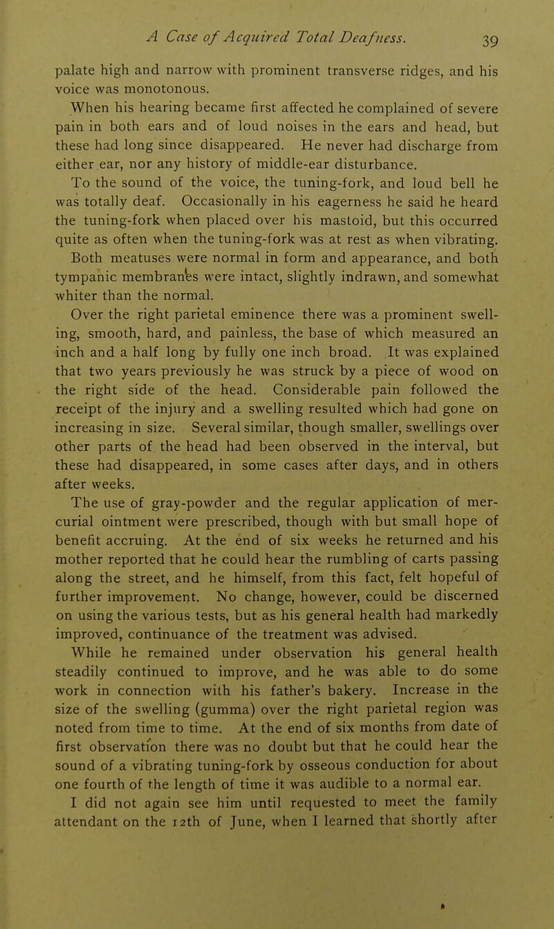 palate high and narrow with prominent transverse ridges, and his voice was monotonous. When his hearing became first affected he complained of severe pain in both ears and of loud noises in the ears and head, but these had long since disappeared. He never had discharge from either ear, nor any history of middle-ear disturbance. To the sound of the voice, the tuning-fork, and loud bell he was totally deaf. Occasionally in his eagerness he said he heard the tuning-fork when placed over his mastoid, but this occurred quite as often when the tuning-fork was at rest as when vibrating. Both meatuses were normal in form and appearance, and both tympanic membranes were intact, slightly indrawn, and somewhat whiter than the normal. Over the right parietal eminence there was a prominent swell- ing, smooth, hard, and painless, the base of which measured an inch and a half long by fully one inch broad. It was explained that two years previously he was struck by a piece of wood on the right side of the head. Considerable pain followed the receipt of the injury and a swelling resulted which had gone on increasing in size. Several similar, though smaller, swellings over other parts of the head had been observed in the interval, but these had disappeared, in some cases after days, and in others after weeks. The use of gray-powder and the regular application of mer- curial ointment were prescribed, though with but small hope of benefit accruing. At the end of six weeks he returned and his mother reported that he could hear the rumbling of carts passing along the street, and he himself, from this fact, felt hopeful of further improvement. No change, however, could be discerned on using the various tests, but as his general health had markedly improved, continuance of the treatment was advised. While he remained under observation his general health steadily continued to improve, and he was able to do some work in connection with his father's bakery. Increase in the size of the swelling (gumma) over the right parietal region was noted from time to time. At the end of six months from date of first observation there was no doubt but that he could hear the sound of a vibrating tuning-fork by osseous conduction for about one fourth of the length of time it was audible to a normal ear. I did not again see him until requested to meet the family attendant on the 12th of June, when I learned that shortly after
