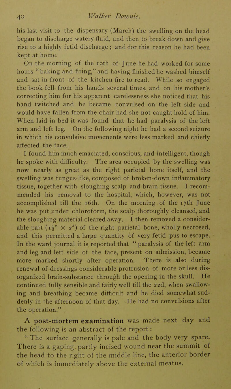 his last visit to the dispensary (March) the swelling on the head began to discharge watery fluid, and then to break down and give rise to a highly fetid discharge ; and for this reason he had been kept at home. On the morning of the roth of June he had worked for some hours baking and firing, and having finished he washed himself and sat in front of the kitchen fire to read. While so engaged the book fell from his hands several times, and on his mother's correcting him for his apparent carelessness she noticed that his hand twitched and he became convulsed on the left side and would have fallen from the chair had she not caught hold of him. When laid in bed it was found that he had paralysis of the left arm and left leg. On the following night he had a second seizure in which his convulsive movements were less marked and chiefly affected the face. I found him much emaciated, conscious, and intelligent, though he spoke with difficulty. The area occupied by the swelling was now nearly as great as the right parietal bone itself, and the swelling was fungus-like, composed of broken-down inflammatory tissue, together with sloughing scalp and brain tissue. I recom- mended his removal to the hospital, which, however, was not accomplished till the i6th. On the morning of the 17th June he was put .under chloroform, the scalp thoroughly cleansed, and the sloughing material cleared away. I then removed a consider- able part (i^ X 2*) of the right parietal bone, wholly necrosed, and this permitted a large quantity of very fetid pus to escape. In the ward journal it is reported that paralysis of the left arm and leg and left side of the face, present on admission, became more marked shortly after operation. There is also during renewal of dressings considerable protrusion of more or less dis- organized brain-substance through the opening in the skull. He continued fully sensible and fairly well till the 2 2d, when swallow- ing and breathing became difficult and he died somewhat sud- denly in the afternoon of that day, -He had no convulsions after the operation. A post-mortem examination was made next day and the following is an abstract of the report: The surface generally is pale and the body very spare. There is a gaping, partly incised wound near the summit of the head to the right of the middle line, the anterior border of which is immediately above the external meatus.