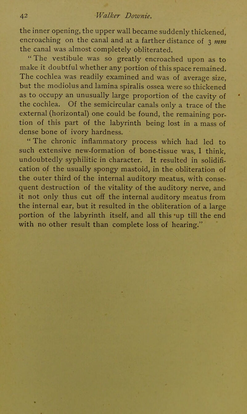 the inner opening, the upper wall became suddenly thickened, encroaching on the canal and at a farther distance of 3 mm the canal was almost completely obliterated. The vestibule was so greatly encroached upon as to make it doubtful whether any portion of this space remained. The cochlea was readily examined and was of average size, but the modiolus and lamina spiralis ossea were so thickened as to occupy an unusually large proportion of the cavity of the cochlea. Of the semicircular canals only a trace of the external (horizontal) one could be found, the remaining por- tion of this part of the labyrinth being lost in a mass of dense bone of ivory hardness. The chronic inflammatory process which had led to such extensive new-formation of bone-tissue was, I think, undoubtedly syphilitic in character. It resulted in solidifi- cation of the usually spongy mastoid, in the obliteration of the outer third of the internal auditory meatus, with conse- quent destruction of the vitality of the auditory nerve, and it not only thus cut off the internal auditory meatus from the internal ear, but it resulted in the obliteration of a large portion of the labyrinth itself, and all this 'up till the end with no other result than complete loss of hearing.