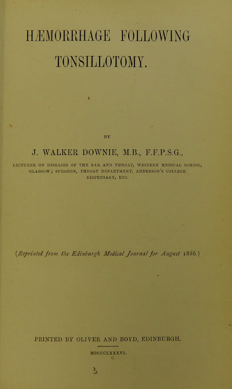 HAEMORRHAGE FOLLOWING TONSILLOTOMY. I BY J. WALKER DOWNIE, M.B., F.F.P.S.G., LECTURER ON DISEASES OF THE EAR AND THROAT, WESTERN MEDICAL SCHOOL, GLASGOW ; SURGEON, THROAT DEVARTiMENT, ANDERSON'S COLLEGE DISPENSARY, ETC. [Repnnled from the Edinburgh Medical Journal for August i886.) PRINTED BY OLIVER AND BOYD, EDINBURGH. MDCCCLXXXVr.