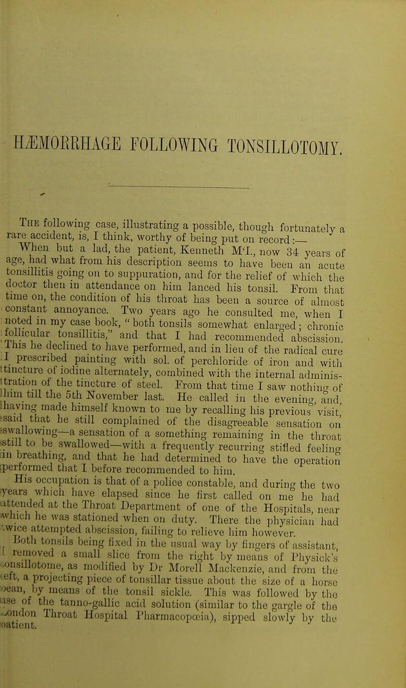 HAEMORRHAGE FOLLOWING TONSILLOTOMY. The following case, illustrating a possible, tliougli fortunately a rare accident, is, I think, worthy of being put on record •— When but a lad, the patient, Kenneth M'L, now 34 years of age, had what from his description seems to have been an acute tonsillitis going on to suppuration, and for the relief of which the doctor then m attendance on him lanced his tonsil. From that time on, the condition of his throat has been a source of almost constant annoyance. Two years ago he consulted me, when I rioted m my case book, both tonsils somewhat enlarged: chronic .follicular tonsillitis, and that I had recommended abscission I his he declined to have performed, and in lieu of the radical cure .1 prescribed painting with sol. of perchloride of iron and with itincture of iodine alternately, combined with the internal adminis- tration of the tincture of steel. From that time I saw nothing 0f him till the 5th November last. He called in the evenino- and ; liavmg made himself known to me by recalling his previous^ visit' •said that he still complained of the disagreeable sensation on •swallowing—a sensation of a something remaining in the throat still to be swallowed—with a frequently recurring stifled feeling in breathing, and that he had determined to have the operation ptaiormed that I before recommended to Mm. His occupation is that of a police constable, and during the two years which have elapsed since he first called on me he had attended at the Throat Department of one of the Hospitals, near winch he was stationed when on duty. There the physician had -wice attempted abscission, failing to relieve him however. Both tonsils being fixed in the usual way by fingers of assistant I removed a small slice from the right by means of Physick's /msillotome, as modified by Dr Morell Mackenzie, and from the ■ elt, a projecting piece of tonsillar tissue about the size of a horse oean, by means of the tonsil sickle. This was followed by the use of the tan no-gallic acid solution (similar to the gargle of the -ondon Throat Hospital Pharmacopoeia), sipped slowly by the
