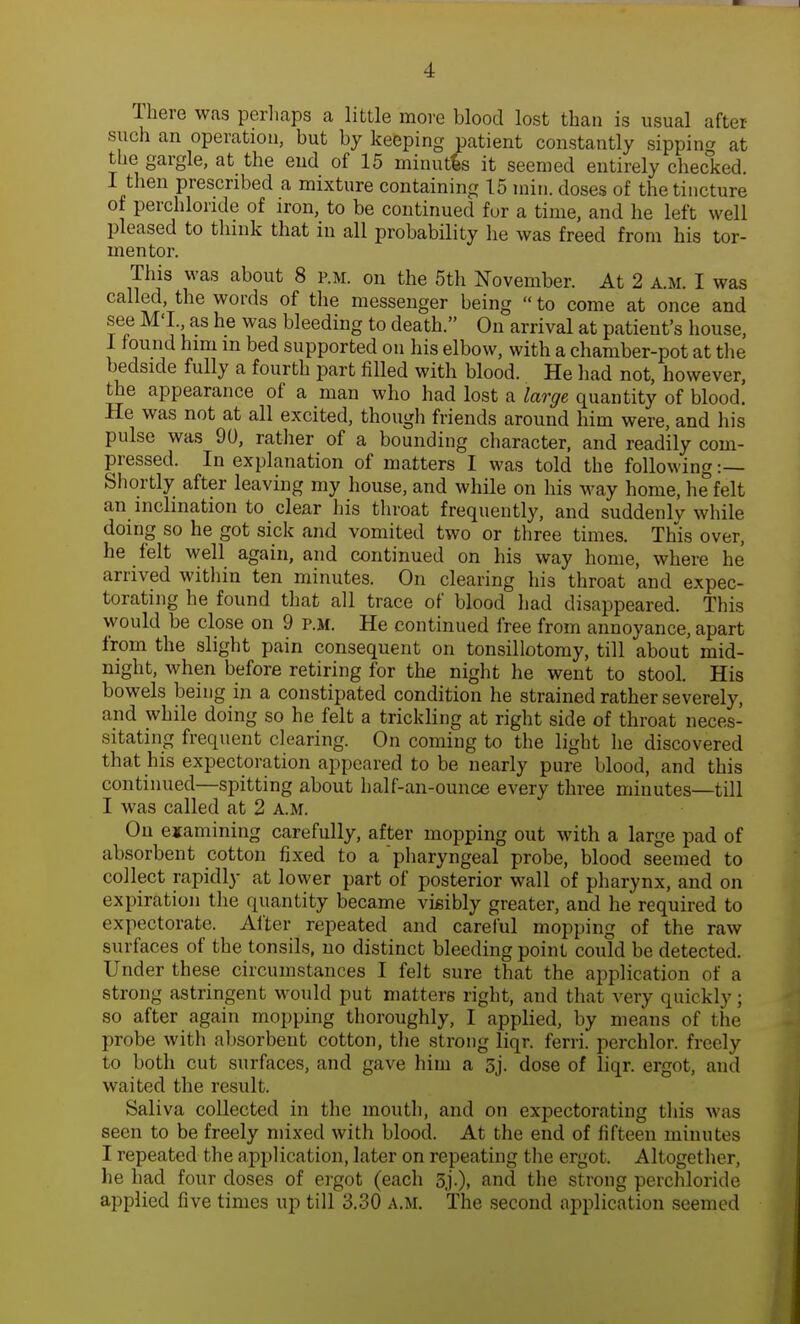 There was perhaps a little more blood lost than is usual after- such an operation, but by keeping patient constantly sipping at the gargle, at the end of 15 minutes it seemed entirely checked. I then prescribed a mixture containing 15 rain, doses of the tincture of perchlonde of iron, to be continued fur a time, and he left well pleased to think that in all probability he was freed from his tor- mentor. This was about 8 p.m. on the 5th November. At 2 a.m. I was called, the words of the messenger being  to come at once and see M'l. as he was bleeding to death. On arrival at patient's house, 1 found him m bed supported on his elbow, with a chamber-pot at the bedside fully a fourth part filled with blood. He had not, however, the appearance of a man who had lost a large quantity of blood! He was not at all excited, though friends around him were, and his pulse was 90, rather of a bounding character, and readily com- pressed. In explanation of matters I was told the following :— Shortly after leaving my house, and while on his way home, he felt an inclination to clear his throat frequently, and suddenly while doing so he got sick and vomited two or three times. This over, he felt well again, and continued on his way home, where he arrived within ten minutes. On clearing his throat and expec- torating he found that all trace of blood had disappeared. This would be close on 9 p.m. He continued free from annoyance, apart from the slight pain consequent on tonsillotomy, till about mid- night, when before retiring for the night he went to stool. His bowels being in a constipated condition he strained rather severely, and while doing so he felt a trickling at right side of throat neces- sitating frequent clearing. On coming to the light he discovered that his expectoration appeared to be nearly pure blood, and this continued—spitting about half-an-ounce every three minutes—till I was called at 2 a.m. On examining carefully, after mopping out with a large pad of absorbent cotton fixed to a pharyngeal probe, blood seemed to collect rapidly at lower part of posterior wall of pharynx, and on expiration the quantity became visibly greater, and he required to expectorate. After repeated and careful mopping of the raw surfaces of the tonsils, no distinct bleeding point could be detected. Under these circumstances I felt sure that the application of a strong astringent would put matters right, and that very quickly ; so after again mopping thoroughly, I applied, by means of the probe with absorbent cotton, the strong liqr. ferri. perchlor. freely to both cut surfaces, and gave him a 5j. dose of liqr. ergot, and waited the result. Saliva collected in the mouth, and on expectorating this was seen to be freely mixed with blood. At the end of fifteen minutes I repeated the application, later on repeating the ergot. Altogether, he had four doses of ergot (each 5j-)» and the strong perchloride applied five times up till 3.30 a.m. The second application seemed