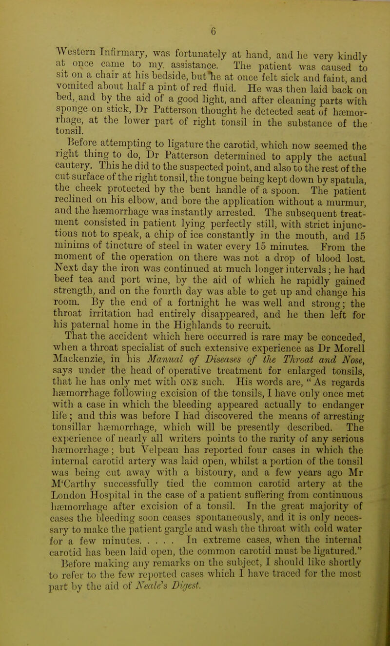 Western Infirmary, was fortunately at hand, and he very kindly at once came to my. assistance. The patient was caused to sit on a chair at his bedside, butTie at once felt sick and faint, and vomited about half a pint of red fluid. He was then laid back on bed,, and by the aid of a good light, and after cleaning parts with sponge on stick, Dr Patterson thought he detected seat of haemor- rhage, at the lower part of right tonsil in the substance of the tonsil. Before attempting to ligature the carotid, which now seemed the right thing to do, Dr Patterson determined to apply the actual cautery. This he did to the suspected point, and also to the rest of the cut surface of the right tonsil, the tongue being kept down by spatula, the cheek protected by the bent handle of a spoon. The patient reclined on his elbow, and bore the application without a murmur, and the haemorrhage was instantly arrested. The subsequent treat- ment consisted in patient lying perfectly still, with strict injunc- tions not to speak, a chip of ice constantly in the mouth, and 15 minims of tincture of steel in water every 15 minutes. From the moment of the operation on there was not a drop of blood lost. Next day the iron was continued at much longer intervals; he had beef tea and port wine, by the aid of which he rapidly gained strength, and on the fourth day was able to get up and change his room. By the end of a fortnight he was well and strong; the throat irritation had entirely disappeared, and he then left for his paternal home in the Highlands to recruit. That the accident which here occurred is rare may be conceded, when a throat specialist of such extensive experience as Dr Morell Mackenzie, in his Manual of Diseases of the Throat and Nose, says under the head of operative treatment for enlarged tonsils, that lie has only met with ONE such. His words are, As regards haemorrhage following excision of the tonsils, I have only once met with a case in which the bleeding appeared actually to endanger life; and this was before I had discovered the means of arresting tonsillar haemorrhage, which will be presently described. The experience of nearly all writers points to the rarity of any serious haemorrhage; but Velpeau has reported four cases in which the internal carotid artery was laid open, whilst a portion of the tousil was being cut away with a bistoury, and a few years ago Mr M'Carthy successfully tied the common carotid artery at the London Hospital in the case of a patient suffering from continuous haemorrhage after excision of a tonsil. In the great majority of cases the bleeding soon ceases spontaneously, and it is only neces- sary to make the patient gargle and wash the throat with cold water for a few minutes In extreme cases, when the internal carotid has been laid open, the common carotid must be ligatured. Before making any remarks on the subject, I should like shortly to refer to the few reported cases which I have traced for the most part by the aid of Nettle's Digest.