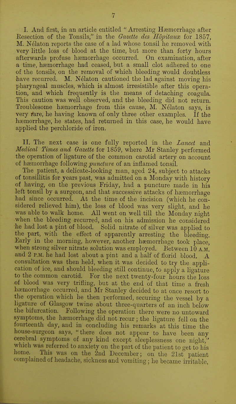 I. And first, in an article entitled Arresting Haemorrhage after Eesection of the Tonsils, in the Gazette des Hopitaux for 1857, M. Nelaton reports the case of a lad whose tonsil he removed with very little loss of blood at the time, but more than forty hours afterwards profuse haemorrhage occurred. On examination, after a time, haemorrhage had ceased, but a small clot adhered to one of the tonsils, on the removal of which bleeding would doubtless have recurred. M. Nelaton cautioned the lad against moving his pharyngeal muscles, which is almost irresistible after this opera- tion, and which frequently is the means of detaching coagula. This caution was well observed, and the bleeding did not return. Troublesome haemorrhage from this cause, M. Nelaton says, is very *are, he having known of only three other examples. If the haemorrhage, he states, had returned in this case, he would have applied the perchloride of iron. II. The next case is one fully reported in the Lancet and Medical Times and Gazette for 1859, where Mr Stanley performed the operation of ligature of the common carotid artery on account of haemorrhage following puncture of an inflamed tonsil. The patient, a delicate-looking man, aged 24, subject to attacks of tonsillitis for years past, was admitted on a Monday with history of having, on the previous Friday, had a puncture made in his left tonsil by a surgeon, and that successive attacks of haemorrhage had since occurred. At the time of the incision (which he con- sidered relieved him), the loss of blood was very slight, and he was able to walk home. All went on well till the Monday night when the bleeding recurred, and on his admission he considered he had lost a pint of blood. Solid nitrate of silver was applied to the part, with the effect of apparently arresting the bleeding. Early in the morning, however, another haemorrhage took place, when strong silver nitrate solution was employed. Between 10 A.M. and 2 p.m. he had lost about a pint and a half of florid blood. A consultation was then held, when it was decided to try the appli- cation of ice, and should bleeding still continue, to apply a ligature to the common carotid. For the next twenty-four hours the loss of blood was very trifling, but at the end of that time a fresh haemorrhage occurred, and Mr Stanley decided to at once resort to the operation which he then performed, securing the vessel by a ligature of Glasgow twine about three-quarters of an inch below the bifurcation. Following the operation there were no untoward symptoms, the haemorrhage did not recur ; the ligature fell on the fourteenth day, and in concluding his remarks at this time the house-surgeon says, there does not appear to have been any cerebral symptoms of any kind except sleeplessness one night, which was referred to anxiety on the part of the patient to get to his home. This was on the 2nd December; on the 21st patient complained of headache, sickness and vomiting; he became irritable,