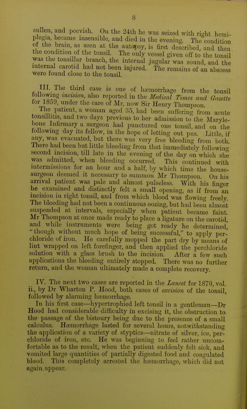 sullen, and peevish. On the 24th he was seized with ri^ht hemi- plegia, became insensible, and died in the evening. The condition of the brain, as seen at the autopsy, is first described, and then the condition of the tonsil. The only vessel given off to the tonsil was the tonsillar branch, the internal jugular was sound, and the internal carotid had not been injured. The remains of an abscess were found close to the tonsil. III. The third case is one of hemorrhage from the tonsil following incision also reported in the Medical Times and Gazette for 1859, under the care of Mr, now Sir Henry Thompson The patient, a woman aged 35, had been suffering from acute tonsillitis, and two days previous to her admission to the Maryle- bone Infirmary a surgeon had punctured one tonsil, and on the following day its fellow, in the hope of letting out pus. Little if any, was evacuated, but there was very free bleeding from both There had been but little bleeding from that immediately following second incision, till late in the evening of the day on which she was admitted, when bleeding occurred. This continued with intermissions for an hour and a half, by which time the house- surgeon deemed it necessary to summon Mr Thompson. On his arrival patient was pale and almost pulseless. With his finder he examined and distinctly felt a small opening, as if from 0an incision in right tonsil, and from which blood was flowing freely. The bleeding had not been a continuous oozing, but had been almost suspended at intervals, especially when patient became faint. Mr Thompson at once made ready to place a ligature on the carotid, and while instruments were being got ready he determined!  though without much hope of being successful, to apply per- chloride of iron. He carefully mopped the part dry by means of lint wrapped on left forefinger, and then applied the perchloride solution with a glass brush to the incision. After a few such applications the bleeding entirely stopped. There was no further return, and the woman ultimately made a complete recovery. IV. The next two cases are reported in the Lancet for 1870, vol. ii., by Dr Wharton P. Hood, both cases of excision of the tonsil, followed by alarming hemorrhage. In his first case—hypertrophied left tonsil in a gentleman—Dr Hood had considerable difficulty in excising it, the obstruction to the passage of the bistoury being due to the presence of a small calculus. Hemorrhage lasted for several hours, notwithstanding the application of a variety of styptics—nitrate of silver, ice, per- chloride of iron, etc. He was beginning to feel rather uncom- fortable as to the result, when the patient suddenly felt sick, and vomited large quantities of partially digested food and coagulated blood. This completely arrested the hemorrhage, which did not again, appear.