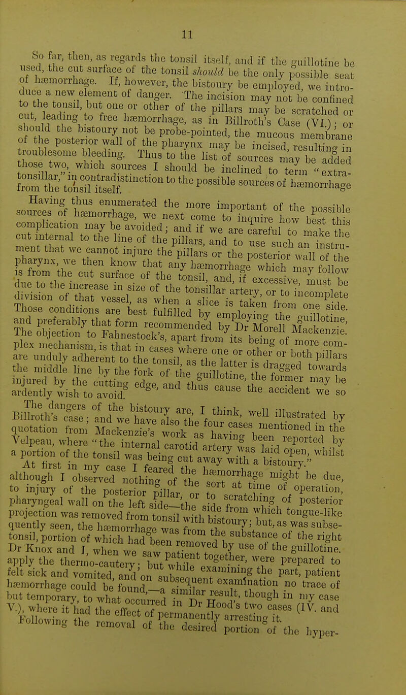 So far, then, as regards the tonsil itself, and if the guillotine be used, the cut surface of the tonsil should be the only possible seat of hemorrhage. If, however, the bistoury be employed we intra duce a new element of danger. The incision ma Jot be confined to the tonsil, but one or other of the pillars may be scratched or cut, leading to free hemorrhage, as in Billroth* else vT) or SThP w^^w £e Pr,obe-Po^ted, the mucous membrane of the posterior wall of the pharynx may be incised resultina in troublesome bleeding. Thus to the list <ff souices may be acfd S those two, which sources I should be inclined to temi extra 2££ toLSStmCti°n t0 P0SSiWe — °f h—ge Having thus enumerated the more important of the possible sources of hemorrhage, we next come to inquire Low beat Lis complication may be avoided; and if we are careful rn mol 1 / At first in mv case T fpnrpri th„ 1 V ulscouiJ- although I ol-^ni^^^0^^ be ^ to mjury of the posterior pillar o? to \rL^ of °peratl011' pharyngeal wall on the left sioV thl a *cratcIu,ng of posterior projection was tZ^^^^A^™ ^ to^e-luke quently seen, the hwL ™ f bistoury; but, as was subse- tonsil, portion ofShld^ J^ ?! SUbStaUCe °f fche ^ Dr Knox and J whef we «w ^ ^ Se of the ^otiue. apply the themeTcauter?. wew prepared to felt sick and vomitedI and™ suWt e?'mm^ ^ Par* Patient renunal of the desired portion of the hyper-
