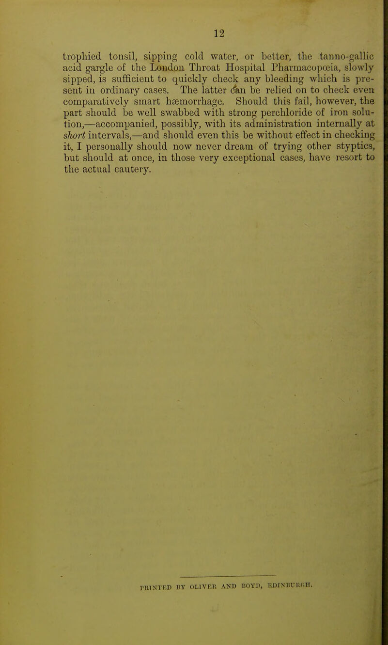 trophied tonsil, sipping cold water, or better, the tan no-gallic acid gargle of the London Throat Hospital Pharmacopoeia, slowly sipped, is sufficient to quickly check any bleeding which is pre- sent in ordinary cases. The latter (fan be relied on to check even comparatively smart heemorrhage. Should this fail, however, the part should be well swabbed with strong perchloride of iron solu- tion,—accompanied, possibly, with its administration internally at short intervals,—and should even this be without effect in checking it, I personally should now never dream of trying other styptics, but should at once, in those very exceptional cases, have resort to the actual cautery. riUNTRD BY OLIVER AND BOYD, EDINBURGH!