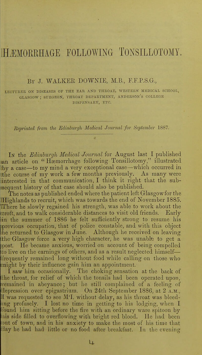 IHiEMORRHAGE FOLLOWING TONSILLOTOMY. By J. WALKER DOWNIE, M.B., F.F.P.S.G., LECTURER OX DISEASES OF THE EAR AND THROAT, WESTERN MEDICAL SCHOOL, GLASGOW ; SURGEON, THROAT DEPARTMENT, ANDERSON'S COLLEGE DISPENSARY, ETC. Reprinted from, the Edinburgh Medical Journal for September 1887. In the Edinburgh Medical JourTial for August last I published aan article on  Hfernorrhage following Tonsillotomy, illustrated Iby a case—to my mind a very exceptional case—which occurred in tthe course of my work a few months previously. As many were iinterested in that communication, I think it right that the sub- jssequent history of that case should also be published. The notes as published ended where the patient left Glasgow for the EHighlands to recruit, which was towards the end of November 1885. TThere he slowly regained his strength, was able to work about the ccroft, and to walk considerable distances to visit old friends. Early iin the summer of 1886 he felt sufficiently strong to resume his previous occupation, that of police constable, and with this object he returned to Glasgow in June. Although he received on leaving i the-Glasgow force a very liigh character, he was unabte to get a Ipost. He became anxious, worried on account of being compelled tto live on the earnings of others, and as a result neglected himself— lifrequently remained long without food while calling on those who might by their influence gain him an appointment. 1 saw him occasionally. The choking sensation at the back of :lhe throat, for relief of which the tonsils had been operated upon, remained in abeyance; but he still complained of a feeling of iiepression over epigastrium. On 24t]i September 1886, at 2 a.m., 1[ was requested to see M'l. without delay, as his throat was blced- r.ng profusely. I lost no time in getting to his lodging, when I round him sitting before the fire with an ordinary ware S[)itoon by I lis side filled to overflowing with bright red blood, lie had been out of town, and in his anxiety to make the most of his time that ilay he had had little or no food after breakfast. In the evening u