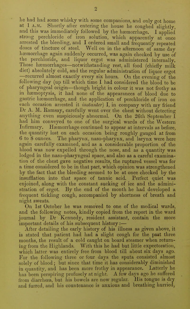 lie had had some whisky with some companions, and only got home at 1 A.M. Shortly after entering the house he coughed slightly, and this was immediately followed by the hasmorrhage. I applied strong perchloride of iron solution, which apparently at once arrested the bleeding, and I ordered small and frequently repeated doses of tincture of steel. Well on in the afternoon of same day liffimorrhage again suddenly occurred, was again checked by use of the perchloride, and liquor ergot was administered internally. Those hemorrhages—notwithstanding rest, all food (chiefly milk diet) absolutely cold, and the regular administration of liquor ergot —recurred almost exactly every six hours. On the evening of the following day (up till which time I had considered the blood to be of pharyngeal origin—though bright in colour it was not frothy as in hemoptysis, it had none of the appearances of blood due to gastric hemorrhage, and the application of perchloride of iron on each occasion arrested it instanter) I, in company with my friend Dr A. M. Kamsay, carefully went over the chest without detecting anything even suspiciously abnormal. On the 26th September 1 had him conveyed to one of the surgical wards of the Western Infirmary. Hemorrhage continued to appear at intervals as before, the quantity lost on each occasion being roughly gauged at from 6 to 8 ounces. The pharynx, naso-pharynx, and larynx were here again carefully examined, and as a considerable proportion of the blood was now expelled through the nose, and as a quantity was lodged in the naso-pharyngeal space, and also as a careful examina- tion of the chest gave negative results, the ruptured vessel was for a time considered to be in that part, which opinion was strengthened by the fact that the bleeding seemed to be at once checked by the insufflation into that space of tannic acid. Perfect quiet was enjoined, along with the constant sucking of ice and the admini- stration of ergot. By the end of the month he had developed a frequent tickling cough, accompanied by shortness of breath and night sweats. On 1st October he was removed to one of the medical wards, and the following notes, kindly copied from the report in the ward journal by Dr Kennedy, resident assistant, contain the more important details of his subsequent history:— After detailing the early history of his illness as given above, it is stated that patient had had a slight cough for the past three months, the result of a cold caught on board steamer when return- ing from the Highlands. With this he had but little expectoration, which latter was entirely free from blood till about six days ago. For the following three or four days the sputa consisted almost solely of blood; but since that time it has considerably diminished in quantity, and has been more frothy in appearance. Latterly he has been perspiring profusely at night. A few days ago he suffered from diarrhoea, but his bowels are now regular. His tongue is dry and furred, and his countenance is anxious and breathing hurried,