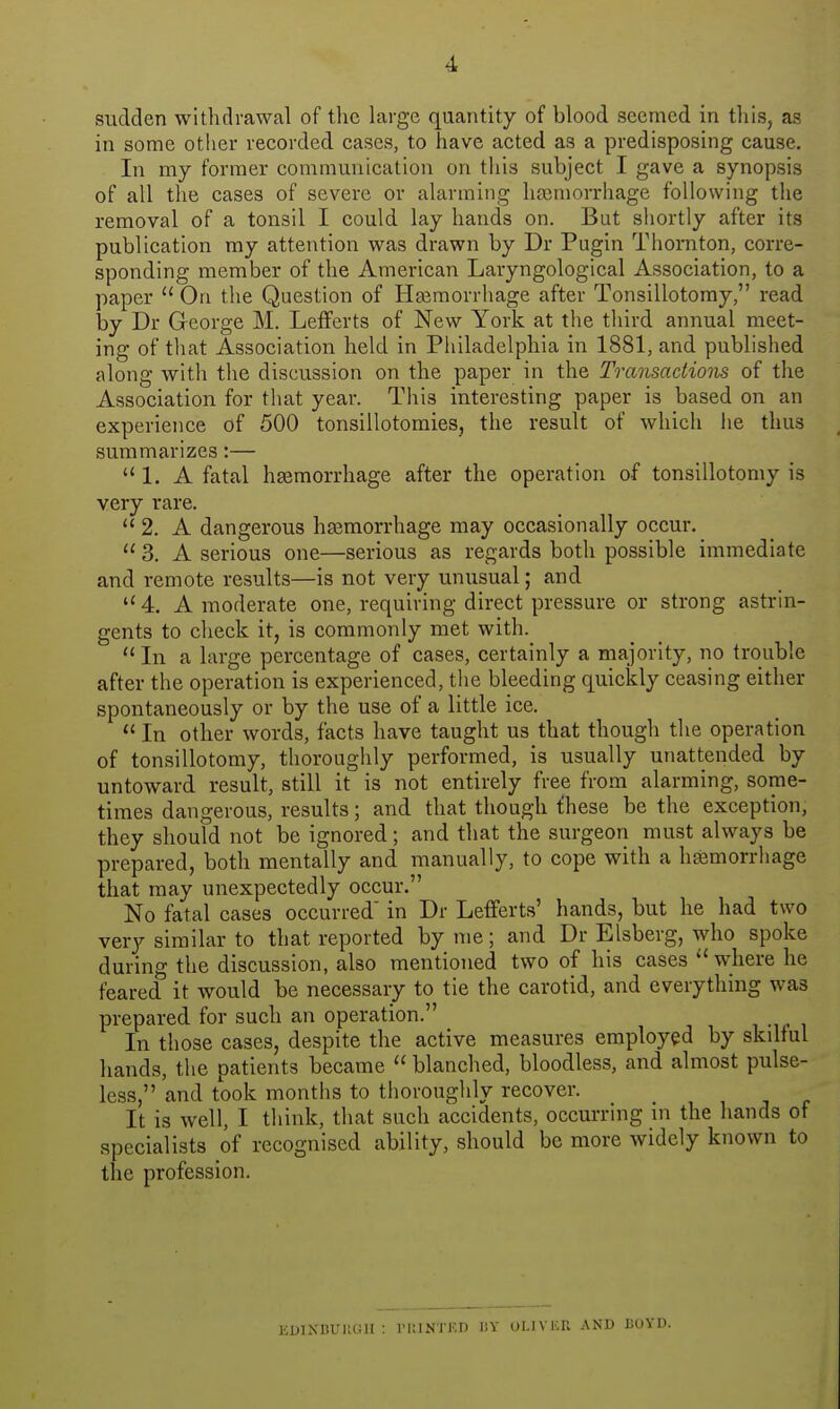 sudden withdrawal of tlic large quantity of blood seemed in this, as in some otlier recorded cases, to have acted as a predisposing cause. In my former communication on this subject I gave a synopsis of all the cases of severe or alarming hfemorrhage following the removal of a tonsil I could lay hands on. But shortly after its publication my attention was drawn by Dr Pugin Thornton, corre- sponding member of the American Laryngological Association, to a paper  On the Question of Hairaorrhage after Tonsillotomy, read by Dr George M. LefFerts of New York at the third annual meet- ing of that Association held in Philadelphia in 1881, and published along with the discussion on the paper in the Transactions of the Association for that year. This interesting paper is based on an experience of 500 tonsillotomies, the result of which he thus summarizes:—  1. A fatal hgemorrhage after the operation of tonsillotomy is very rare.  2. A dangerous hasmorrhage may occasionally occur.  3. A serious one—serious as regards both possible immediate and remote results—is not very unusual; and 4. A moderate one, requiring direct pressure or strong astrin- gents to check it, is commonly met with. In a large percentage of cases, certainly a majority, no trouble after the operation is experienced, the bleeding quickly ceasing either spontaneously or by the use of a little ice.  In other words, facts have taught us that though the operation of tonsillotomy, thoroughly performed, is usually unattended by untoward result, still it is not entirely free from alarming, some- times dangerous, results; and that though fhese be the exception, they should not be ignored; and that the surgeon must always be prepared, both mentally and manually, to cope with a hemorrhage that may unexpectedly occur. No fatal cases occurred' in Dr Lefferts' hands, but he had two very similar to that reported by me; and Dr Elsberg, who spoke during the discussion, also mentioned two of his cases where he feared it would be necessary to tie the carotid, and everything was prepared for such an operation. i -i • i In those cases, despite the active measures employed by skilful hands, the patients became  blanched, bloodless, and almost pulse- less, and took months to thoroughly recover. It is well, I think, that such accidents, occurring in the hands of specialists of recognised ability, should be more widely known to the profession. KDINBUUGH : IMUNTED BY OLIVICU AND EOYD.