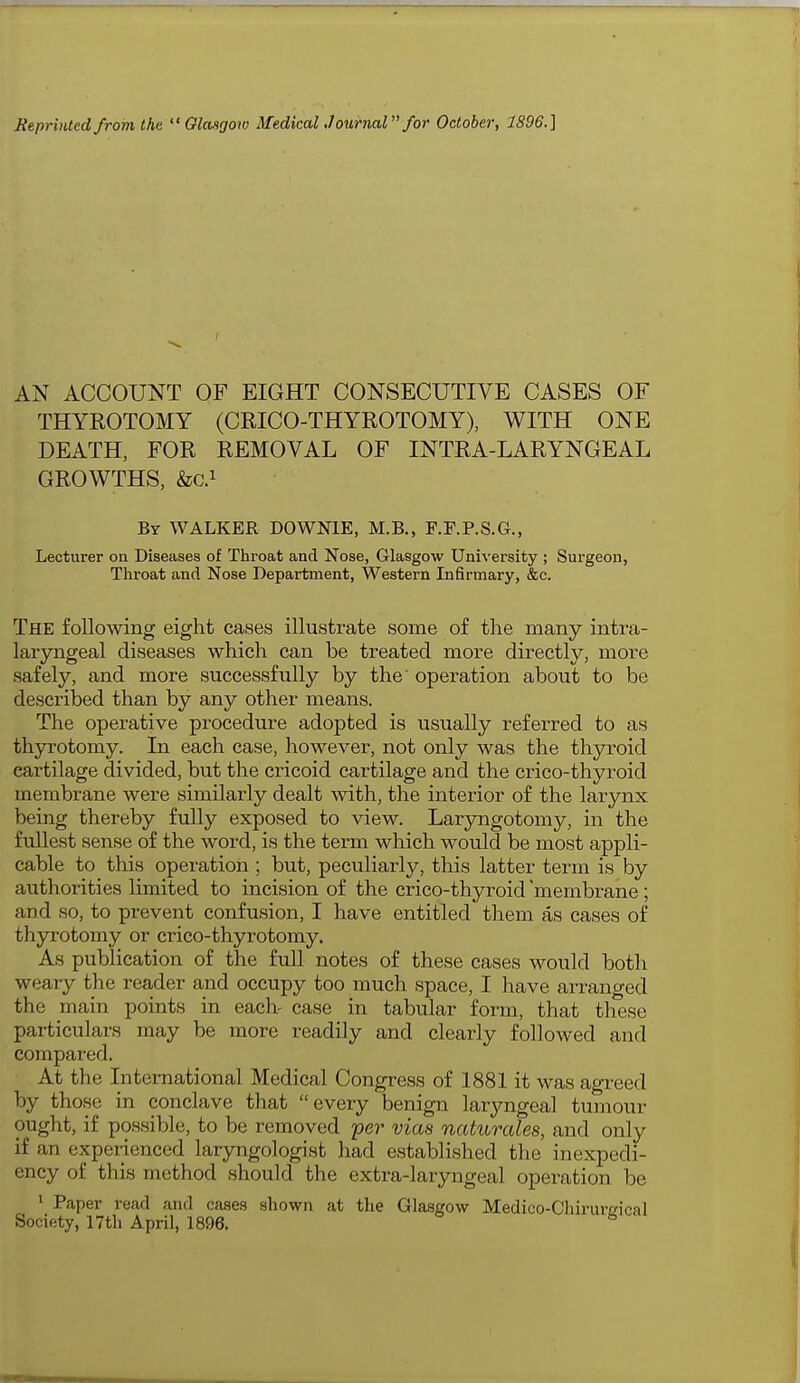 AN ACCOUNT OF EIGHT CONSECUTIVE CASES OF THYROTOMY (CRICO-THYROTOMY), WITH ONE DEATH, FOR REMOVAL OF INTRA-LARYNGEAL GROWTHS, &C.1 By WALKER DOWN1E, M.B., F.F.P.S.G., Lecturer on Diseases of Throat and Nose, Glasgow University ; Surgeon, Throat and Nose Department, Western Infirmary, &c. The following eight cases illustrate some of the many intra - laryngeal diseases which can be treated more directly, more safely, and more successfully by the operation about to be described than by any other means. The operative procedure adopted is usually referred to as thyrotomy. In each case, however, not only was the thyroid cartilage divided, but the cricoid cartilage and the crico-thyroid membrane were similarly dealt with, the interior of the larynx being thereby fully exposed to view. Laryngotomy, in the fullest sense of the word, is the term which would be most appli- cable to this operation ; but, peculiarly, this latter term is by authorities limited to incision of the crico-thyroid membrane ; and so, to prevent confusion, I have entitled them as cases of thyrotomy or crico-thyrotomy. As publication of the full notes of these cases would both weary the reader and occupy too much space, I have arranged the main points in each- case in tabular form, that these particulars may be more readily and clearly followed and compared. At the International Medical Congress of 1881 it was agreed by those in conclave that every benign laryngeal tumour ought, if possible, to be removed per vices naturales, and only if an experienced laryngologist had established the inexpedi- ency of this method should the extra-]aiyngeal operation be 1 Paper read and cases shown at the Glasgow Medico-Chirureical Society, 17th April, 1896. 6