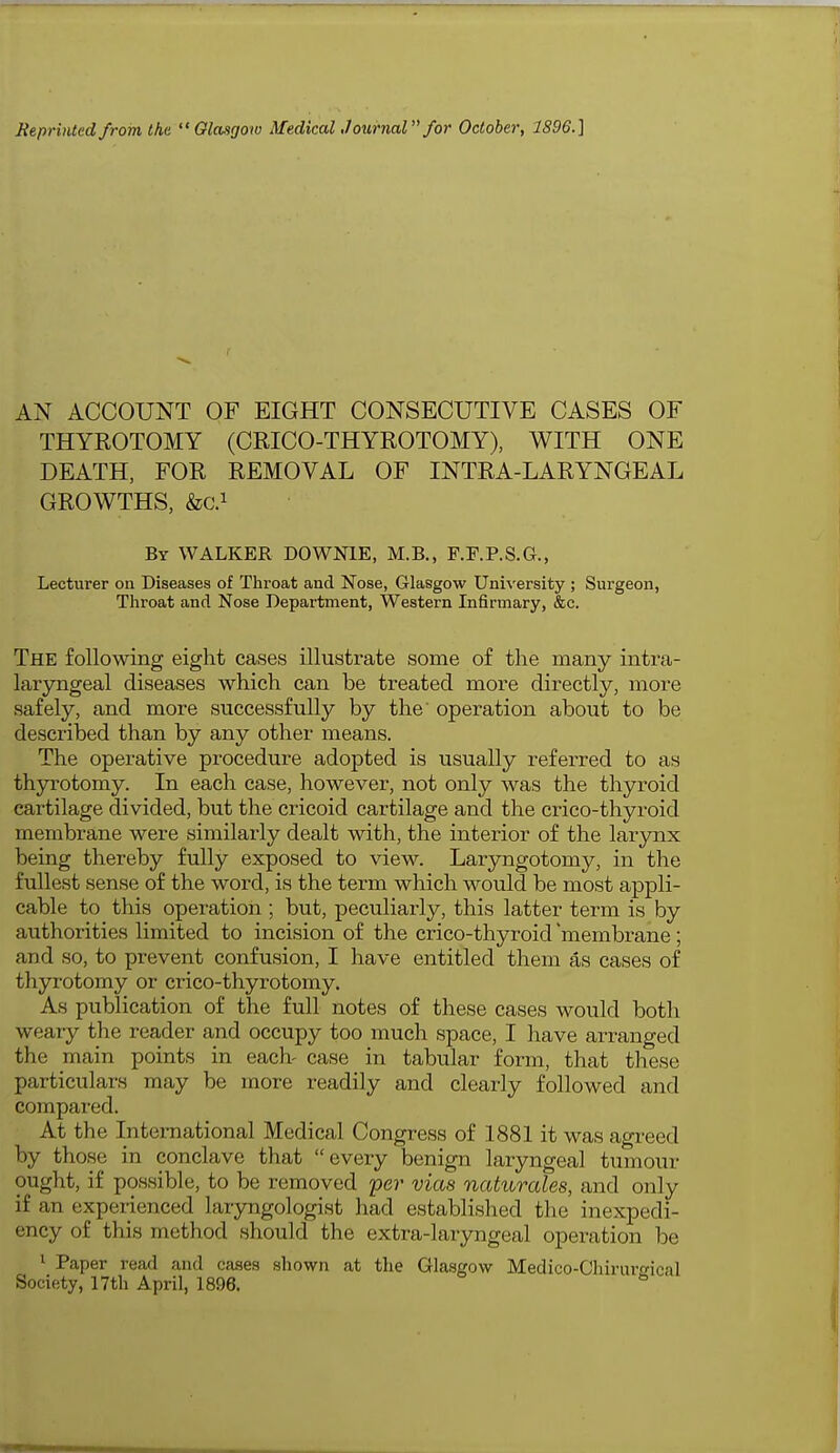 AN ACCOUNT OF EIGHT CONSECUTIVE CASES OF THYROTOMY (CRICO-THYROTOMY), WITH ONE DEATH, FOR REMOVAL OF INTRA-LARYNGEAL GROWTHS, &C.1 By WALKER DOWNIE, M.B., F.F.P.S.G., Lecturer on Diseases of Throat and Nose, Glasgow University ; Surgeon, Throat and Nose Department, Western Infirmary, &c. The following eight cases illustrate some of the many intra- laryngeal diseases which can be treated more directly, more safely, and more successfully by the' operation about to be described than by any other means. The operative procedure adopted is usually referred to as thyrotomy. In each case, however, not only was the thyroid cartilage divided, but the cricoid cartilage and the crico-thyroid membrane were similarly dealt with, the interior of the larynx being thereby fully exposed to view. Laryngotomy, in the fullest sense of the word, is the term which would be most appli- cable to this operation ; but, peculiarly, this latter term is by authorities limited to incision of the crico-thyroid 'membrane; and so, to prevent confusion, I have entitled them as cases of thyrotomy or crico-thyrotomy. As publication of the full notes of these cases would both weary the reader and occupy too much space, I have arranged the main points in each- case in tabular form, that these particulars may be more readily and clearly followed and compared. At the International Medical Congress of 1881 it was agreed by those in conclave that every benign laryngeal tumour ought, if possible, to be removed per vias naturales, and only if an experienced laryngologist had established the inexpedi- ency of this method should the extra-laryngeal operation be 1 Paper read and cases shown at the Glasgow Medico-Chirum-ical Society, 17th April, 1896. b