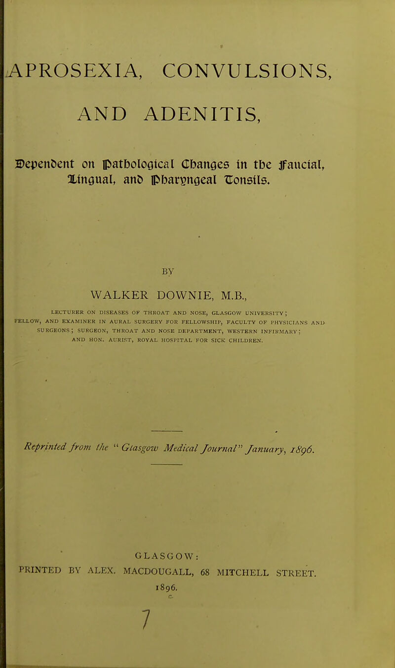 APROSEXIA, CONVULSIONS, AND ADENITIS, Dependent on ftatbological Cbanges in tbe jfanctal, Xingual, ano pbar^ngeal XTonsils. by WALKER DOWNIE, M.B., LECTURER ON DISEASES OF THROAT AND NOSE, GLASGOW UNIVERSITY ; FELLOW, AND EXAMINER IN AURAL SURGERY FOR FELLOWSHIP, FACULTY OF PHYSICIANS AND surgeons; SURGEON, THROAT AND NOSE DEPARTMENT, WESTERN infirmary: AND HON. AURIF.T, ROYAL HOSPITAL FOR SICK CHILDREN. Reprinted from the  Gtasgmv Medical Journal January, i8q6. GLASGOW: PRINTED BY ALEX. MACDOUGALL, 68 MITCHELL STREET. 1896. c 7