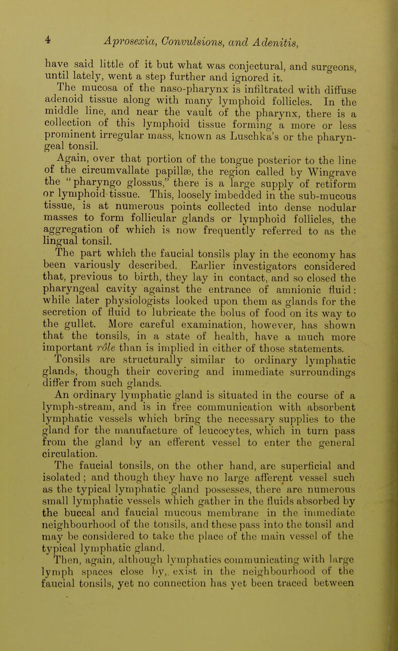 have said little of it but what was conjectural, and surgeons, until lately, went a step further and ignored it. The mucosa of the naso-pharynx is infiltrated with diffuse adenoid tissue along with many lymphoid follicles. In the middle line, and near the vault of the pharynx, there is a collection of this lymphoid tissue forming a more or less prominent irregular mass, known as Luschka's or the pharyn- geal tonsil. Again, over that portion of the tongue posterior to the line of the circumvallate papillae, the region called by Wingrave the  pharyngo glossus, there is a large supply of retiform or lymphoid tissue. This, loosely imbedded in the sub-mucous tissue, is at numerous points collected into dense nodular masses to form follicular glands or lymphoid follicles, the aggregation of which is now frequently referred to as the lingual tonsil. The part which the faucial tonsils play in the economy has been variously described. Earlier investigators considered that, previous to birth, they lay in contact, and so closed the pharyngeal cavity against the entrance of amnionic fluid: while later physiologists looked upon them as glands for the secretion of fluid to lubricate the bolus of food on its way to the gullet. More careful examination, however, has shown that the tonsils, in a state of health, have a much more important role than is implied in either of those statements. Tonsils are structurally similar to ordinary lymphatic glands, though their covering and immediate surroundings differ from such glands. An ordinary lymphatic gland is situated in the course of a lymph-stream, and is in free communication with absorbent lymphatic vessels which bring the necessary supplies to the gland for the manufacture of leucocytes, which in turn pass from the gland by an efferent vessel to enter the general circulation. The faucial tonsils, on the other hand, are superficial and isolated ; and though they have no large afferent vessel such as the typical lymphatic gland possesses, there are numerous small lymphatic vessels which gather in the fluids absorbed by the buccal and faucial mucous membrane in the immediate neighbourhood of the tonsils, and these pass into the tonsil and may be considered to take the place of the main vessel of the typical lymphatic gland. Then, again, although lymphatics communicating with large lymph spaces close by, exist in the neighbourhood of the faucial tonsils, yet no connection has yet been traced between