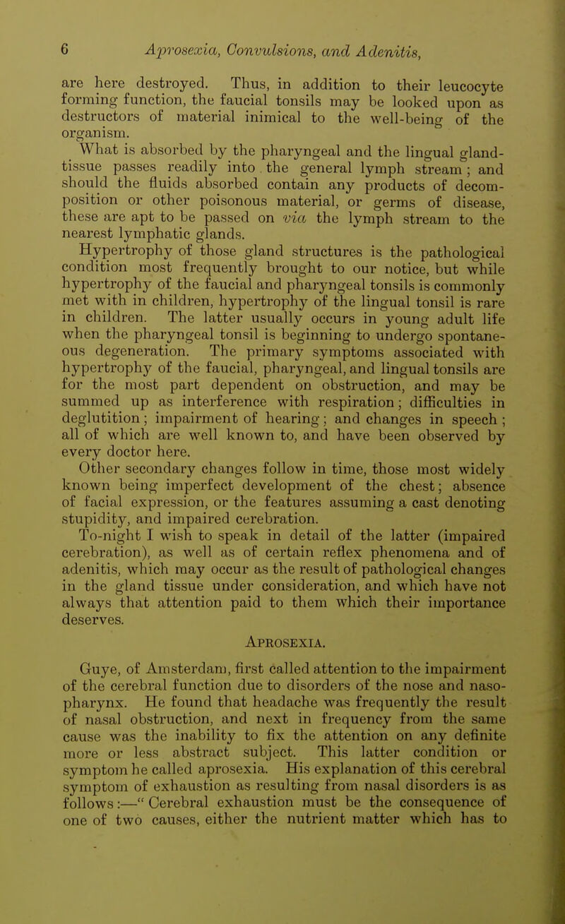 are here destroyed. Thus, in addition to their leucocyte forming function, the faucial tonsils may be looked upon as destructors of material inimical to the well-being of the organism. What is absorbed by the pharyngeal and the lingual gland- tissue passes readily into the general lymph stream'; and should the fluids absorbed contain any products of decom- position or other poisonous material, or germs of disease, these are apt to be passed on via the lymph stream to the nearest lymphatic glands. Hypertrophy of those gland structures is the pathological condition most frequently brought to our notice, but while hypertrophy of the faucial and pharyngeal tonsils is commonly met with in children, hypertrophy of the lingual tonsil is rare in children. The latter usually occurs in young adult life when the pharyngeal tonsil is beginning to undergo spontane- ous degeneration. The primary symptoms associated with hypertrophy of the faucial, pharyngeal, and lingual tonsils are for the most part dependent on obstruction, and may be summed up as interference with respiration; difficulties in deglutition; impairment of hearing; and changes in speech ; all of which are well known to, and have been observed by every doctor here. Other secondary changes follow in time, those most widely known being imperfect development of the chest; absence of facial expression, or the features assuming a cast denoting stupidity, and impaired cerebration. To-night I wish to speak in detail of the latter (impaired cerebration), as well as of certain reflex phenomena and of adenitis, which may occur as the result of pathological changes in the gland tissue under consideration, and which have not always that attention paid to them which their importance deserves. Aprosexia. Guye, of Amsterdam, first called attention to the impairment of the cerebral function due to disorders of the nose and naso- pharynx. He found that headache was frequently the result of nasal obstruction, and next in frequency from the same cause was the inability to fix the attention on any definite more or less abstract subject. This latter condition or symptom he called aprosexia. His explanation of this cerebral symptom of exhaustion as resulting from nasal disorders is as follows:— Cerebral exhaustion must be the consequence of one of two causes, either the nutrient matter which has to