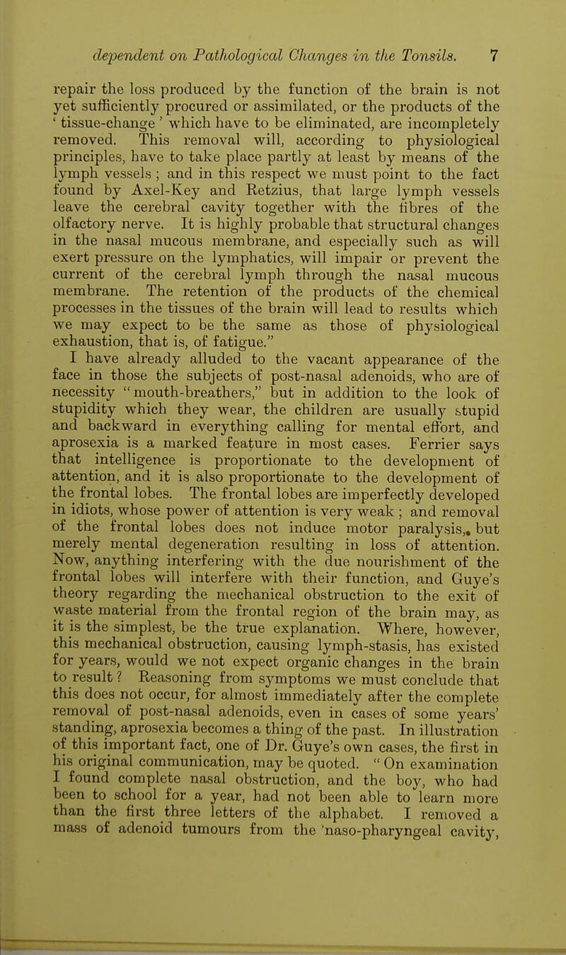 repair the loss produced by the function of the brain is not yet sufficiently procured or assimilated, or the products of the ' tissue-change ' which have to be eliminated, are incompletely removed. This removal will, according to physiological principles, have to take place partly at least by means of the lymph vessels ; and in this respect we must point to the fact found by Axel-Key and Retzius, that large lymph vessels leave the cerebral cavity together with the fibres of the olfactory nerve. It is highly probable that structural changes in the nasal mucous membrane, and especially such as will exert pressure on the lymphatics, will impair or prevent the current of the cerebral lymph through the nasal mucous membrane. The retention of the products of the chemical processes in the tissues of the brain will lead to results which we may expect to be the same as those of physiological exhaustion, that is, of fatigue. I have already alluded to the vacant appearance of the face in those the subjects of post-nasal adenoids, who are of necessity mouth-breathers, but in addition to the look of stupidity which they wear, the children are usually stupid and backward in everything calling for mental effort, and aprosexia is a marked feature in most cases. Ferrier says that intelligence is proportionate to the development of attention, and it is also proportionate to the development of the frontal lobes. The frontal lobes are imperfectly developed in idiots, whose power of attention is very weak; and removal of the frontal lobes does not induce motor paralysis,, but merely mental degeneration resulting in loss of attention. Now, anything interfering with the due nourishment of the frontal lobes will interfere with their function, and Guye's theory regarding the mechanical obstruction to the exit of waste material from the frontal region of the brain may, as it is the simplest, be the true explanation. Where, however, this mechanical obstruction, causing lymph-stasis, has existed for years, would we not expect organic changes in the brain to result ? Reasoning from symptoms we must conclude that this does not occur, for almost immediately after the complete removal of post-nasal adenoids, even in cases of some years' standing, aprosexia becomes a thing of the past. In illustration of this important fact, one of Dr. Guye's own cases, the first in his original communication, may be quoted.  On examination I found complete nasal obstruction, and the boy, who had been to school for a year, had not been able to learn more than the first three letters of the alphabet. I removed a mass of adenoid tumours from the 'naso-pharyngeal cavity,