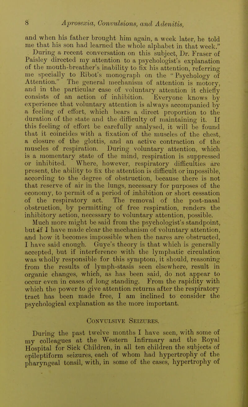 and when his father brought him again, a week later, he told me that his son had learned the whole alphabet in that week. During a recent conversation on this subject, Dr. Fraser of Paisley directed my attention to a psychologist's explanation of the mouth-breather's, inability to fix his attention, referring me specially to Ribot's monograph on the  Psychology of Attention. The general mechanism of attention is motory, and in the particular case of voluntary attention it chiefly consists of an action of inhibition. Everyone knows by experience that voluntary attention is always accompanied by a feeling of effort, which bears a direct proportion to the duration of the state and the difficulty of maintaining it. If this feeling of effort be carefully analysed, it will be found that it coincides with a fixation of the muscles of the chest, a closure of the glottis, and an active contraction of the muscles of respiration. During voluntary attention, which is a momentary state of the mind, respiration is suppressed or inhibited. Where, however, respiratory difficulties are present, the ability to fix the attention is difficult or impossible, according to the degree of obstruction, because there is not that reserve of air in the lungs, necessary for purposes of the economy, to permit of a period of inhibition or short cessation of the respiratory act. The removal of the post-nasal obstruction, by permitting of free respiration, renders the inhibitory action, necessary to voluntary attention, possible. Much more might be said from the psychologist's standpoint, but*f I have made clear the mechanism of voluntary attention, and how it becomes impossible when the nares are obstructed, I have said enough. Guye's theory is that which is generally accepted, but if interference with the lymphatic circulation was wholly responsible for this symptom, it should, reasoning from the results of lymph-stasis seen elsewhere, result in organic changes, which, as has been said, do not appear to occur even in cases of long standing. From the rapidity with which the power to give attention returns after the respiratory tract has been made free, I am inclined to consider the psychological explanation as the more important. Convulsive Seizures. During the past twelve months I have seen, with some of my colleagues at the Western Infirmary and the Royal Hospital for Sick Children, in all ten children the subjects of epileptiform seizures, each of whom had hypertrophy of the pharyngeal tonsil, with, in some of the cases, hypertrophy of