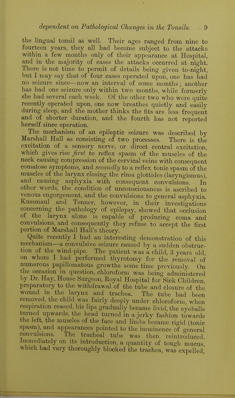 the lingual tonsil as well. Their ages ranged from nine to fourteen years, they all had become subject to the attacks within a few months only of their appearance at Hospital, and in the majority of cases the attacks occurred at night. There is not time to permit of details being given to-night, but I may say that of four cases operated upon, one has had no seizure since—now an interval of some months ; another has had one seizure only within two months, while formerly she had several each week. Of the other two who were quite recently operated upon, one now breathes quietly and easily during sleep, and the mother thinks the fits are less frequent and of shorter duration, and the fourth has not reported herself since operation. The mechanism of an epileptic seizure was described by Marshall Hall as consisting of two processes. There is the excitation of a sensory nerve, or direct central excitation, which gives rise first to reflex spasm of the muscles of the neck causing compression of the cervical veins with consequent comatose symptoms, and secondly to a reflex tonic spasm of the muscles of the larynx closing the rima glottides (laryngismus), and causing asphyxia with consequent convulsions. In other words, the condition of unconsciousness is ascribed to venous engorgement, and the convulsions to general asphyxia. Kussmaul and Tenner, however, in their investigations concerning the pathology of epilepsy, showed that occlusion of the larynx alone is capable of producing coma and convulsions, and consequently they refuse to accept the first portion of Marshall Hall's theory. Quite recently I had an interesting demonstration of this mechanism—a convulsive seizure caused by a sudden obstruc- tion of the wind-pipe. The patient was a child, 3 years old, on whom I had performed thyrotomy for the removal of numerous papillomatous growths some time previously. On the occasion in question, chloroform was being administered by Dr. Hay, House Surgeon, Royal Hospital for Sick Children preparatory to the withdrawal of the tube and closure of the wound in the larynx and trachea. The tube had been removed, the child was fairly deeply under chloroform when respiration ceased, his lips gradually became livid, the eyeballs turned upwards, the head turned in a jerky fashion towards the left, the muscles of the face and limbs became rigid (tonic spasm), and appearances pointed to the imminence of general convulsions. The tracheal tube was then reintroduced Immediately on its introduction, a quantity of tough mucus which had very thoroughly blocked the trachea, was expelled'
