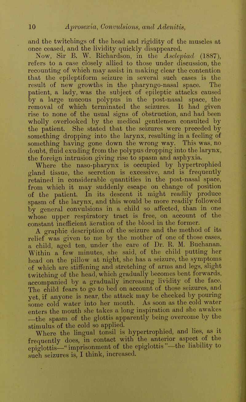 and the twitchings of the head and rigidity of the muscles at once ceased, and the lividity quickly disappeared. Now, Sir B. W. Richardson, in the Asclepiad (1887), refers to a case closely allied to those under discussion, the recounting of which may assist in making clear the contention that the epileptiform seizure in several such cases is the result of new growths in the pharyngo-nasal space. The patient, a lady, was the subject of epileptic attacks caused by a large mucous polypus in the post-nasal space, the removal of which terminated the seizures. It had given rise to none of the usual signs of obstruction, and had been wholly overlooked by the medical gentlemen consulted by the patient. She stated that the seizures were preceded by something dropping into the larynx, resulting in a feeling of something having gone down the wrong way. This was, no doubt, fluid exuding from the polypus dropping into the larynx, the foreign intrusion giving rise to spasm and asphyxia. Where the naso-pharynx is occupied by hypertrophied gland tissue, the secretion is excessive, and is frequently retained in considerable quantities in the post-nasal space, from which it may suddenly escape on change of position of the patient. In its descent it might readily produce spasm of the larynx, and this would be more readily followed by general convulsions in a child so affected, than in one whose upper respiratory tract is free, on account of the constant inefficient aeration of the blood in the former. A graphic description of the seizure and the method of its relief was given to me by the mother of one of those cases, a child, aged ten, under'the care of Dr. R. M. Buchanan. Within a few minutes, she said, of the child putting her head on the pillow at night, she has a seizure, the symptoms of which are stiffening and stretching of arms and legs, slight twitching of the head, which gradually becomes bent forwards, accompanied by a gradually increasing lividity of the face. The child fears to go to bed on account of those seizures, and yet, if anyone is near, the attack may be checked by pouring some cold water into her mouth. As soon as the cold water enters the mouth she takes a long inspiration and she awakes the spasm of the glottis apparently being overcome by the stimulus of the cold so applied. Where the lingual tonsil is hypertrophied, and lies, as it frequently does, in contact with the anterior aspect of the epiglottis— imprisonment of the epiglottis —the liability to such seizures is, I think, increased.