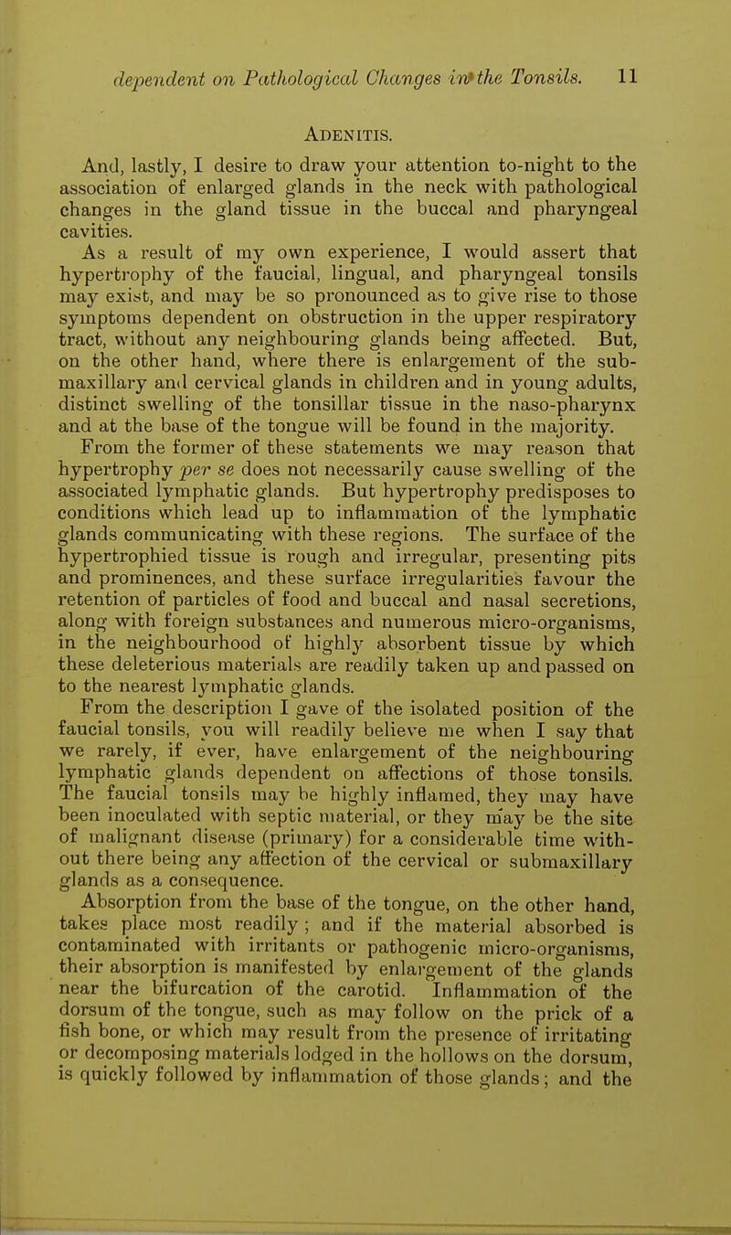 Adenitis. And, lastly, I desire to draw your attention to-night to the association of enlarged glands in the neck with pathological changes in the gland tissue in the buccal and pharyngeal cavities. As a result of my own experience, I would assert that hypertrophy of the faucial, lingual, and pharyngeal tonsils may exist, and may be so pronounced as to give rise to those symptoms dependent on obstruction in the upper respiratory tract, without any neighbouring glands being affected. But, on the other hand, where there is enlargement of the sub- maxillary and cervical glands in children and in young adults, distinct swelling of the tonsillar tissue in the naso-pharynx and at the base of the tongue will be found in the majority. From the former of these statements we may reason that hypertrophy per se does not necessarily cause swelling of the associated lymphatic glands. But hypertrophy predisposes to conditions which lead up to inflammation of the lymphatic glands communicating with these regions. The surface of the hypertrophied tissue is rough and irregular, presenting pits and prominences, and these surface irregularities favour the retention of particles of food and buccal and nasal secretions, along with foreign substances and numerous micro-organisms, in the neighbourhood of highty absorbent tissue by which these deleterious materials are readily taken up and passed on to the nearest lymphatic glands. From the description I gave of the isolated position of the faucial tonsils, you will readily believe me when I say that we rarely, if ever, have enlargement of the neighbouring lymphatic glands dependent on affections of those tonsils. The faucial tonsils maybe highly inflamed, they may have been inoculated with septic material, or they may be the site of malignant disease (primary) for a considerable time with- out there being any affection of the cervical or submaxillary glands as a consequence. Absorption from the base of the tongue, on the other hand, takes place most readily ; and if the material absorbed is contaminated with irritants or pathogenic micro-organisms, their absorption is manifested by enlargement of the glands near the bifurcation of the carotid. Inflammation of the dorsum of the tongue, such as may follow on the prick of a fish bone, or which may result from the presence of irritating or decomposing materials lodged in the hollows on the dorsum, is quickly followed by inflammation of those glands; and the