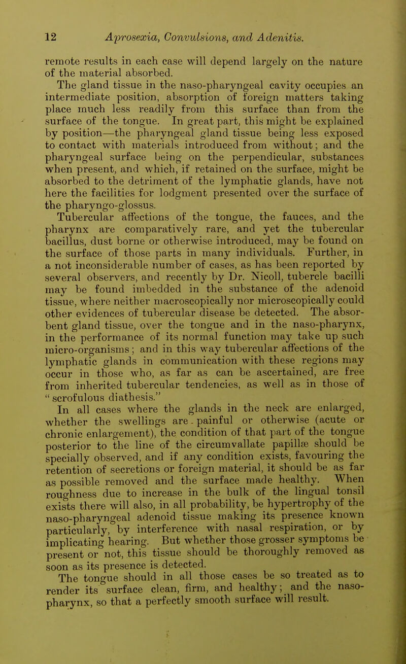 remote results in each case will depend largely on the nature of the material absorbed. The gland tissue in the naso-pharyngeal cavity occupies an intermediate position, absorption of foreign matters taking place much less readily from this surface than from the surface of the tongue. In great part, this might be explained by position—the pharyngeal gland tissue being less exposed to contact with materials introduced from without; and the pharyngeal surface being on the perpendicular, substances when present, and which, if retained on the surface, might be absorbed to the detriment of the lymphatic glands, have not here the facilities for lodgment presented over the surface of the pharyngo-glossus. Tubercular affections of the tongue, the fauces, and the pharynx are comparatively rare, and yet the tubercular bacillus, dust borne or otherwise introduced, may be found on the surface of those parts in many individuals. Further, in a not inconsiderable number of cases, as has been reported by several observers, and recently by Dr. Nicoll, tubercle bacilli may be found imbedded in the substance of the adenoid tissue, where neither macroscopically nor microscopically could other evidences of tubercular disease be detected. The absor- bent gland tissue, over the tongue and in the naso-pharynx, in the performance of its normal function may take up such micro-organisms; and in this way tubercular affections of the lymphatic glands in communication with these regions may occur in those who, as far as can be ascertained, are free from inherited tubercular tendencies, as well as in those of  scrofulous diathesis. In all cases where the glands in the neck are enlarged, whether the swellings are. painful or otherwise (acute or chronic enlargement), the condition of that part of the tongue posterior to the line of the circumvallate papillae should be specially observed, and if any condition exists, favouring the retention of secretions or foreign material, it should be as far as possible removed and the surface made healthy. When roughness due to increase in the bulk of the lingual tonsil exists there will also, in all probability, be hypertrophy of the naso-pharyngeal adenoid tissue making its presence known particularly, by interference with nasal respiration, or by implicating hearing. But whether those grosser symptoms be present or not, this tissue should be thoroughly removed as soon as its presence is detected. The tongue should in all those cases be so treated as to render its°surface clean, firm, and healthy; and the naso- pharynx, so that a perfectly smooth surface will result.