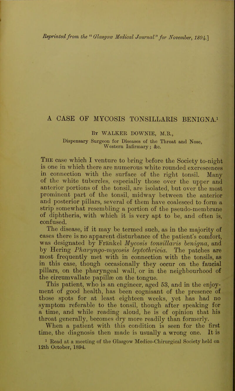 Reprinted from the  Glasgow Medical Journal for November, 1894.] A CASE OF MYCOSIS TONSILLARIS BENIGNA.1 By WALKER DOWNIE, M.B., Dispensary Surgeon for Diseases of the Throat and Nose, Western Infirmary; &c. The case which I venture to bring before the Society to-night is one in which there are numerous white rounded excrescences in connection with the surface of the right tonsil. Many of the white tubercles, especially those over the upper and anterior portions of the tonsil, are isolated, but over the most prominent part of the tonsil, midway between the anterior and posterior pillars, several of them have coalesced to form a strip somewhat resembling a portion of the pseudo-membrane of diphtheria, with which it is very apt to be, and often is, confused. The disease, if it may be termed such, as in the majority of cases there is no apparent disturbance of the patient's comfort, was designated by Frankel Mycosis tonsillaris benigna, and by Hering Pharyngo-mycosis leptothricia. The patches are most frequently met with in connection with the tonsils, as in this case, though occasionally they occur on the faucial pillars, on the pharyngeal wall, or in the neighbourhood of the circumvallate papillae on the tongue. This patient, who is an engineer, aged 53, and in the enjoy- ment of good health, has been cognisant of the presence of those spots for at least eighteen weeks, yet has had no symptom referable to the tonsil, though after speaking for a time, and while reading aloud, he is of opinion that his throat generally, becomes dry more readily than formerly. When a patient with this condition is seen for the first time, the diagnosis then made is usually a wrong one. It is 1 Read at a meeting of the Glasgow Medico-Chirurgical Society held on 12th October, 1894.