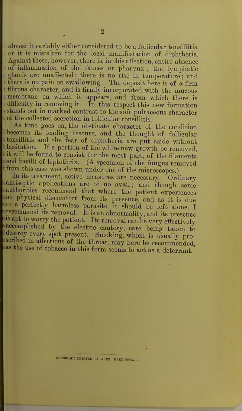 2 almost invariably either considered to be a follicular tonsillitis, or it is mistaken for the local manifestation of diphtheria. Against these, however, there is, in this affection, entire absence of inflammation of the fauces or pharynx ; the lymphatic . glands are unaffected; there is no rise in temperature; and there is no pain on swallowing. The deposit here is of a firm fibrous character, and is firmly incorporated with the mucous membrane on which it appears, and from which there is diflSculty in removing it. In this respect this new formation > stands out in marked contrast to the soft pultaceous character of the collected secretion in follicular tonsillitis. As time goes on, the obstinate character of the condition becomes its leading feature, and the thought of follicular tonsillitis and the fear of diphtheria are put aside without hesitation. If a portion of the white new-growth be removed, it will be found to consist, for the most part, of the filaments and bacilli of leptothrix. (A specimen of the fungus removed from this case was shown under one of the microscopes.) In its treatment, active measures are necessary. Ordinary antiseptic applications are of no avail; and though some authorities recommend that where the patient experiences no physical discomfort from its presence, and as it is due to a perfectly harmless parasite, it should be left alone, I recommend its removal. It is an abnormality, and its presence IS apt to worry the patient. Its removal can be very effectively .accomplished by the electric cautery, care being taken to destroy every spot present. Smoking, which is usually pro- scribed m affections of the throat, may here be recommended, as the use of tobacco in this form seems to act as a deterrant. OtASOOW : PRI.STKD BY ALKX. MACDOUOALL,