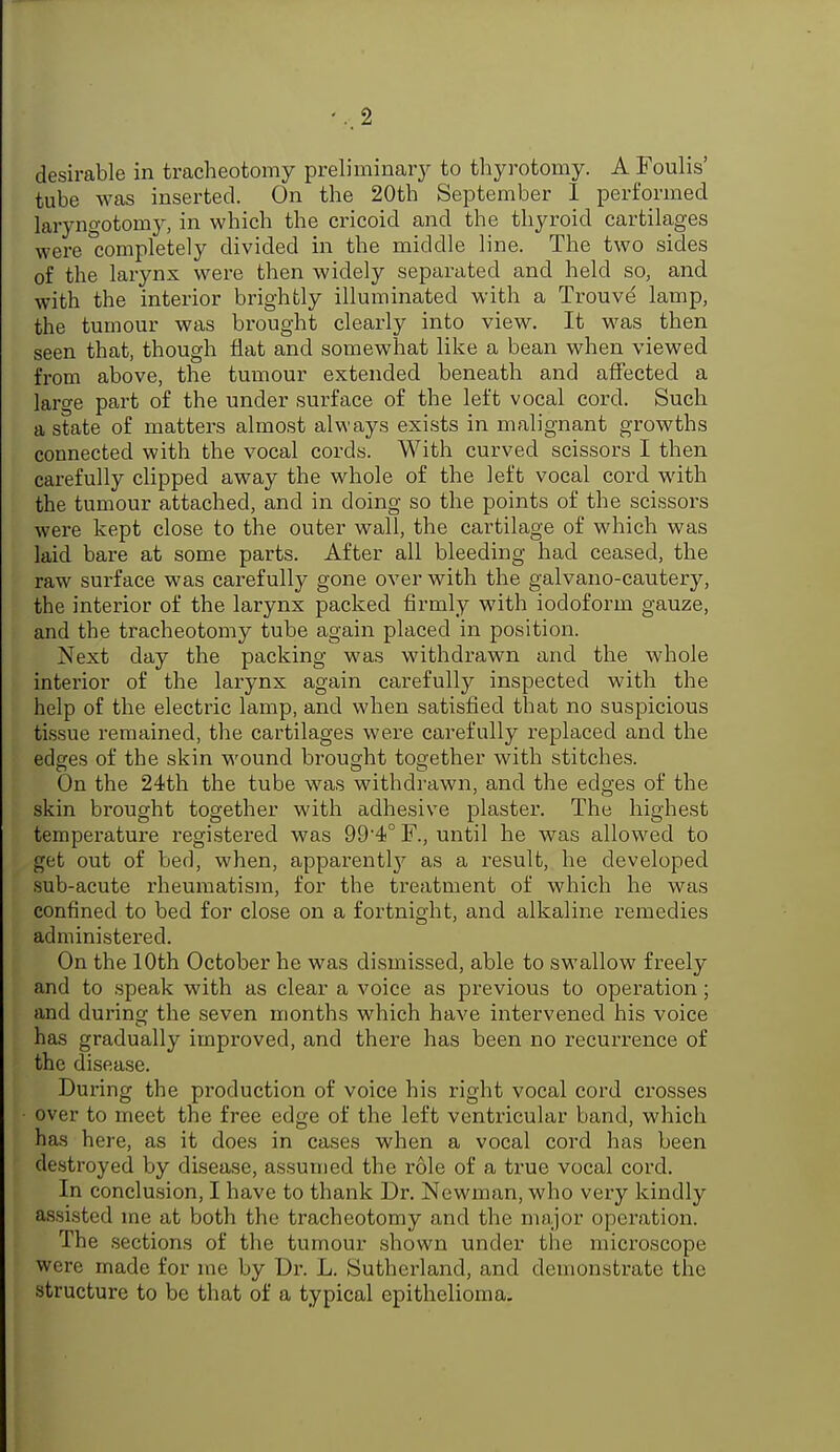2 desirable in tracheotomy preliminary to thyrotomy. A Foulis' tube was inserted. On the 20th September I performed laryngotomy, in which the cricoid and the thyroid cartilages were Completely divided in the middle line. The two sides of the larynx were then widely separated and held so, and with the interior brightly illuminated with a Trouve lamp, the tumour was brought clearly into view. It was then seen that, though flat and somewhat like a bean when viewed from above, the tumour extended beneath and affected a large part of the under surface of the left vocal cord. Such a state of matters almost always exists in malignant growths connected with the vocal cords. With curved scissors I then carefully clipped away the whole of the left vocal cord with the tumour attached, and in doing so the points of the scissors were kept close to the outer wall, the cartilage of which was laid bare at some parts. After all bleeding had ceased, the raw surface was carefully gone over with the galvano-cautery, the interior of the larynx packed firmly with iodoform gauze, and the tracheotomy tube again placed in position. Next day the packing was withdrawn and the whole interior of the larynx again carefully inspected with the help of the electric lamp, and when satisfied that no suspicious tissue remained, the cartilages were carefully replaced and the edges of the skin wound brought together with stitches. On the 24th the tube was withdrawn, and the edges of the skin brought together with adhesive plaster. The highest temperature registered was 99'4° F., until he was allowed to get out of bed, when, apparent^ as a result, he developed sub-acute rheumatism, for the treatment of which he was confined to bed for close on a fortnight, and alkaline remedies administered. On the 10th October he was dismissed, able to swallow freely and to speak with as clear a voice as previous to operation; and during the seven months which have intervened his voice has gradually improved, and there has been no recurrence of the disease. During the production of voice his right vocal cord crosses over to meet the free edge of the left ventricular band, which has here, as it does in cases when a vocal cord has been destroyed by disease, assumed the role of a true vocal cord. In conclusion, I have to thank Dr. Newman, who very kindly assisted me at both the tracheotomy and the major operation. The sections of the tumour shown under the microscope were made for me by Dr. L. Sutherland, and demonstrate the structure to be that of a typical epithelioma.