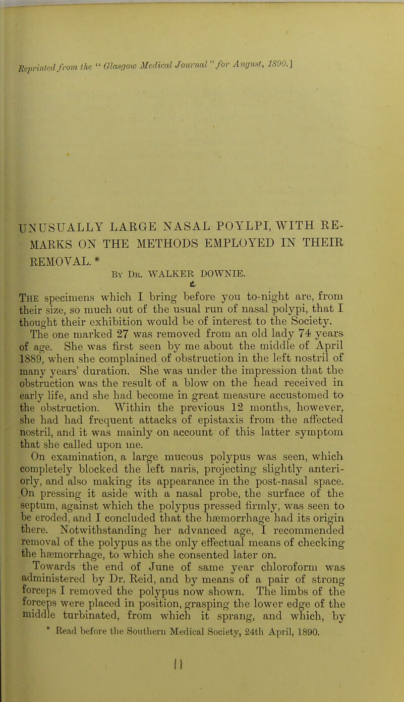 Reprinted from the  Glasgow Medical Journal for August, 1S90.'\ UNUSUALLY LARGE NASAL POYLPI, WITH RE- MARKS ON THE METHODS EMPLOYED IN THEIR REMOVAL. * By Dr. WALKER DOWNIE. C The specimens which I bring before you to-night are, from their size, so much out of the usual run of nasal polypi, that I thought their exhibition would be of interest to the Society. The one marked 27 was removed from an old lady 74 years of age. She was first seen by me about the middle of April 1889, when she complained of obstruction in the left nostril of many years' duration. She was under the impression that the obstruction was the result of a blow on the head received in early life, and she had become in great measure accustomed to the obstruction. Within the previous 12 months, however, she had had frequent attacks of epistaxis from the affected nostril, and it was mainly on account of this latter symptom that she called upon me. On examination, a large mucous polypus was seen, which completely blocked the left naris, projecting slightly anteri- orly, and also making its appearance in the post-nasal space. On pressing it aside with a nasal probe, the surface of the septum, against which the polypus pressed firmly, was seen to be eroded, and I concluded that the hsemorrhage had its origin there. Notwithstanding her advanced age, I recommended removal of the polypus as the only effectual means of checking the haemorrhage, to which she consented later on. Towards the end of June of same year chloroform was administered by Dr. Reid, and by means of a pair of strong forceps I removed the polypus now shown. The limbs of the forceps were placed in position, grasping the lower edge of the middle turbinated, from which it sprang, and which, by * Read before the Southern Medical Society, 24th April, 1890.