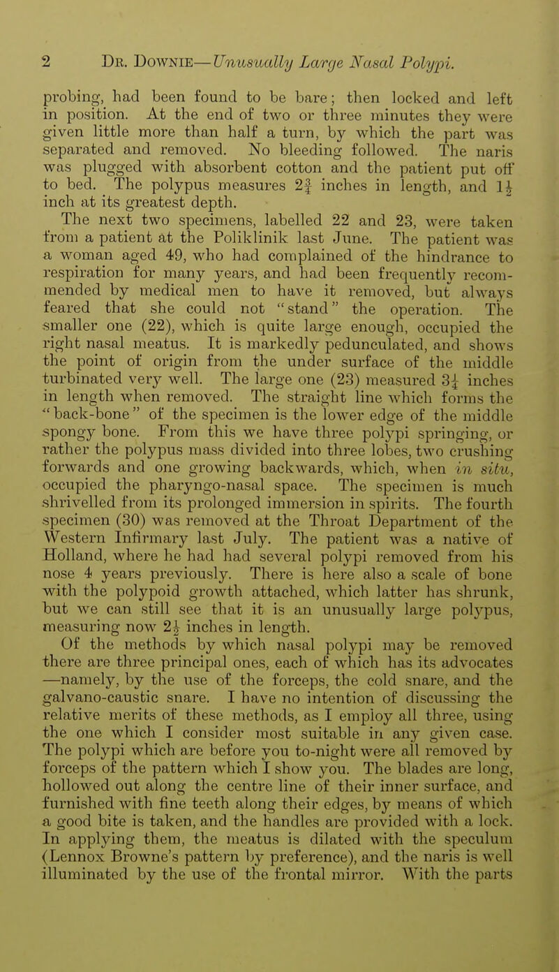 probing, had been found to be bare; then locked and left in position. At the end of two or three minutes they were given little more than half a turn, by which the part was separated and removed. No bleeding followed. The naris was plugged with absorbent cotton and the patient put off to bed. The polypus measures 2f inches in length, and 1£ inch at its greatest depth. The next two specimens, labelled 22 and 23, were taken from a patient at the Poliklinik last June. The patient was a woman aged 49, who had complained of the hindrance to respiration for many years, and had been frequently recom- mended by medical men to have it removed, but always feared that she could not stand the operation. The smaller one (22), which is quite large enough, occupied the right nasal meatus. It is markedly pedunculated, and shows the point of origin from the under surface of the middle turbinated very well. The large one (23) measured 3|- inches in length when removed. The straight line which forms the  back-bone  of the specimen is the lower edge of the middle spongy bone. From this we have three polypi springing, or rather the polypus mass divided into three lobes, two crushing forwards and one growing backwards, which, when in situ, occupied the pharyngo-nasal space. The specimen is much -shrivelled from its prolonged immersion in spirits. The fourth specimen (30) was removed at the Throat Department of the Western Infirmary last July. The patient was a native of Holland, where he had had several polypi removed from his nose 4 years previously. There is here also a scale of bone with the polypoid growth attached, which latter has shrunk, but we can still see that it is an unusually large polypus, measuring now 2| inches in length. Of the methods by which nasal polypi may be removed there are three principal ones, each of which has its advocates —namely, by the use of the forceps, the cold snare, and the galvano-caustic snare. I have no intention of discussing the relative merits of these methods, as I employ all three, using the one which I consider most suitable in any given case. The polypi which are before you to-night were all removed by forceps of the pattern which I show you. The blades are long, hollowed out along the centre line of their inner surface, and furnished with fine teeth along their edges, by means of which a good bite is taken, and the handles are provided with a lock. In applying them, the meatus is dilated with the speculum (Lennox Browne's pattern by preference), and the naris is well illuminated by the use of the frontal mirror. With the parts