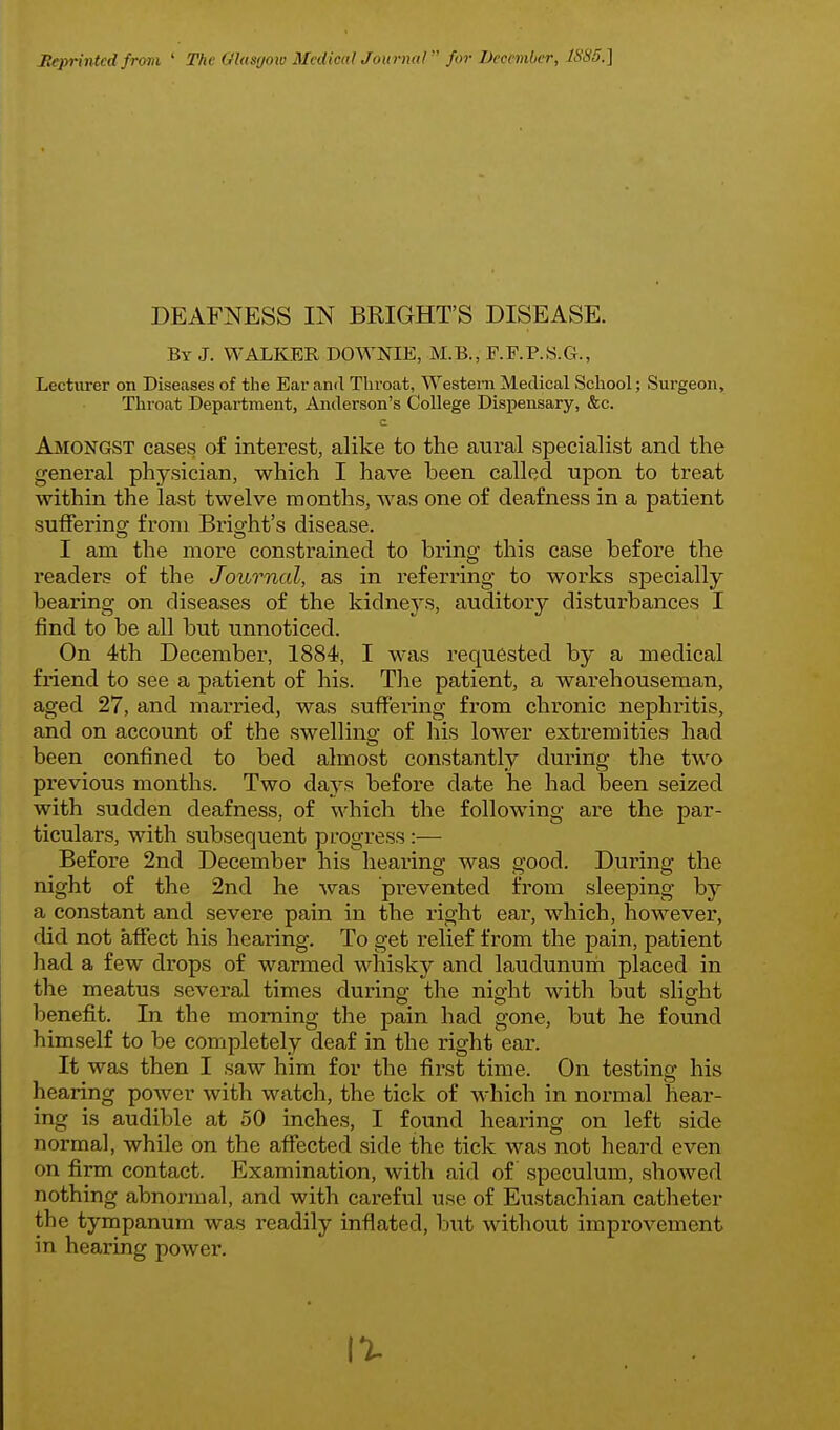 Heprintcd from ' The Glasfjoio Medical Journal  for December, 1S85.] DEAFNESS IN BRIGHT'S DISEASE. By J. WALKER DOWNIE, M.B., F.P.P..S.G., Lecturer on Diseases of the Ear and Tlu-oat, Western Medical School; Surgeon, Throat Department, Anderson's College Dispensary, &c. Amongst cases of interest, alike to the avii-al specialist and the general physician, which I have been called upon to treat within the last twelve months, was one of deafness in a patient sufFerinof from Brio-ht's disease. I am the more constrained to bring this case before the readers of the Journal, as in referring to works specially bearing on diseases of the kidneys, auditory disturbances I find to be all but unnoticed. On 4th December, 1884, I was requested by a medical friend to see a patient of his. The patient, a warehouseman, aged 27, and married, was suffering from chronic nephritis, and on account of the swelling of his lower extremities had been confined to bed almost constantly during the two previous months. Two days before date he had been seized with sudden deafness, of which the following are the par- ticulars, with subsequent progress:— Before 2nd December his hearing was good. During the night of the 2nd he was prevented from sleeping by a constant and severe pain in the right ear, which, however, did not affect his hearing. To get relief from the pain, patient had a few drops of warmed whisky and laudunum placed in the meatus several times during the night with but slight benefit. In the morning the pain had gone, but he found himself to be completely deaf in the right ear. It was then I saw him for the first time. On testing his hearing power with watch, the tick of which in normal hear- ing is audible at 50 inches, I found hearing on left side normal, while on the affected side the tick was not heard even on firm contact. Examination, with aid of speculum, showed nothing abnormal, and with cai'eful use of Eustachian catlaeter the tympanum was readily inflated, but without improvement in hearing power.