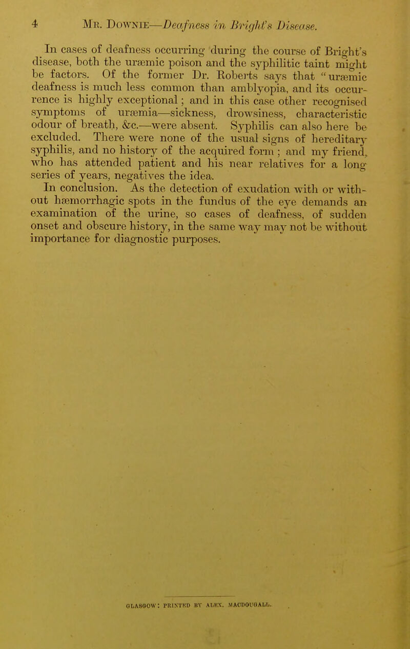In cases of deafness occurring during the course of Bright's disease, both the ursemic poison and the syphilitic taint might be factors. Of the former Dr. Roberts says that urgemic deafness is much less common than amblyopia, and its occur- rence is highly exceptional; and in this case other recognised symptoms of uraemia—sickness, drow^siness, characteristic odour of breath, &c.—were absent. Syphilis can also here be excluded. There were none of the usual signs of hereditarj- syphilis, and no history of the acquired form ; and my friend^ who has attended patient and his near relatives for a long series of years, negatives the idea. In conclusion. As the detection of exudation with or with- out haemorrhagic spots in the fundus of the eye demands an examination of the urine, so cases of deafness, of sudden onset and obscure history, in the same way may not be without importance for diagnostic purposes. GLASGOW: PRINTKD BY AI.KX. MAODOl'dAWi.