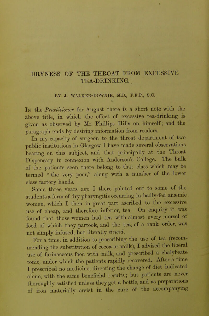 DRYNESS OF THE THROAT FROM EXCESSIVE TEA-DRINKING.. BY J. WALKER-DOWNIE, M.B., F.F.P., S.G. c In the Practitioner for August there is a short note mth the above title, in which the effect of excessive tea-drinking is given as observed by Mr. Phillips Hills on himself; and the paragraph ends by desiring information from readers. In my capacity of surgeon to the throat department of two public institutions in Glasgow I have made several observations bearing on this subject, and that principally at the Throat Dispensary in connexion with Anderson's College, The bulk of the patients seen there belong to that class which may be termed  the very poor, along with a number of the lower class factory hands. Some three years ago I there pointed out to some of the students a form of dry pharyngitis occurring in badly-fed anaemic women, which I then in great part ascribed to the excessive use of cheap, and therefore inferior, tea. On enquiry it was found that those women had tea with almost every morsel of food of which they partook, and the tea, of a rank order, was not simply infused, but literally stewed. For a time, in addition to proscribing the use of tea (recom- mending the substitution of cocoa or milk), I advised the liberal use of farinaceous food with milk, and prescribed a chalybeate tonic, under which the patients rapidly recovered. After a tune I prescribed no medicine, directing the change of diet indicated alone, with the same beneficial results; but patients are never thoroughly satisfied unless they get a bottle, and as preparations of iron materially assist in the cure of the accompanying