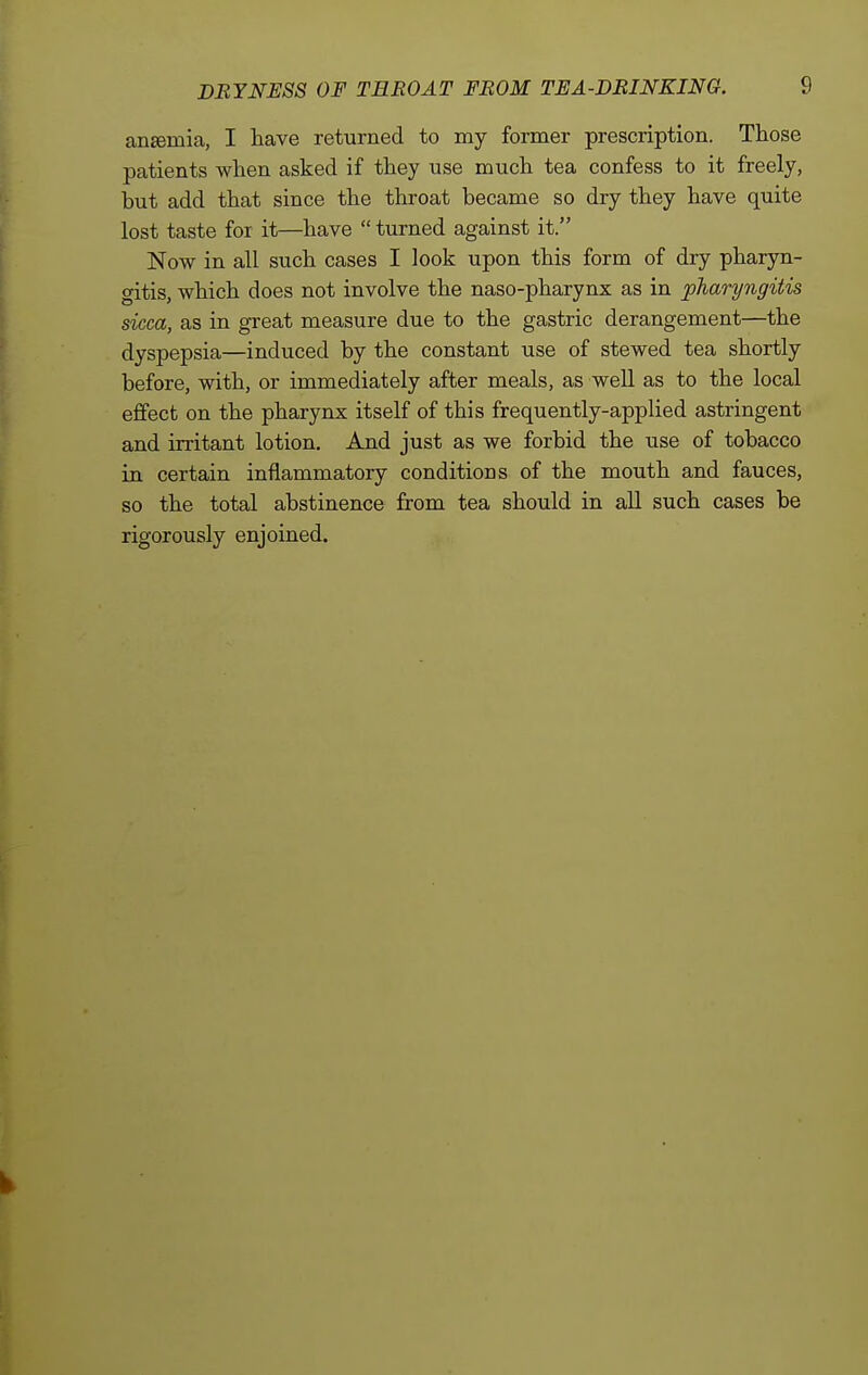 ansemia, I have returned to my former prescription. Those patients when asked if they use much tea confess to it freely, but add that since the throat became so dry they have quite lost taste for it—have  turned against it. Now in all such cases I look upon this form of dry pharyn- gitis, which does not involve the naso-pharynx as in pharyngitis sicca, as in great measure due to the gastric derangement—the dyspepsia—induced by the constant use of stewed tea shortly before, with, or immediately after meals, as well as to the local effect on the pharynx itself of this frequently-applied astringent and irritant lotion. And just as we forbid the use of tobacco in certain inflammatory conditions of the mouth and fauces, so the total abstinence from tea should in all such cases be rigorously enjoined.