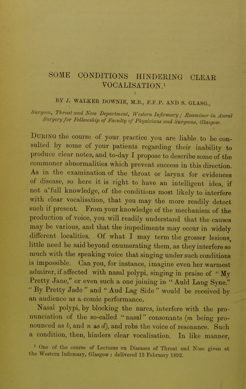 SOME CONDITIONS HINDERING CLEAR VOCALISATION.! BY J. WALKER DOWNIE, M.B., F.F.P. AND S. GLASG., Surgeon, Throat and Nose Department, Western Infirmary ; Examiner in Aural Surgery for FelloiosUp of Faculty of Physicians and Surgeons, Glasgow. During the course of your practice you are liable to be con- sulted by some of your patients regarding their inability to produce clear notes, and. to-day I propose to describe some of the commoner abnormalities which prevent success in this direction. As in the examination of the throat or larynx for evidences of disease, so here it is right to have an intelligent idea, if not a-full knowledge, of the conditions moat likely to interfere with clear vocalisation, that you may the more readily detect such if present. From your knowledge of the mechanism of the production of voice, you will readily understand that the causes may be various, and that the impediments may occur in widely different localities. Of what I may term the grosser lesions little need be said beyond enumerating them, as they interfere so much with the speaking voice that singing under such conditions is impossible. Can you, for instance, imagine even her warmest admirer, if affected with nasal polypi, singing in praise of  My Pretty Jane, or even such a one joining in  Auld Lang Syne.  By Pretty Jade  and  Aud Lag Side  would be received by an audience as a comic performance. Nasal polypi, by blocking the nares, interfere with the pro- nunciation of the so-called  nasal  consonants (m being pro- nounced as h, and n as d), and robs the voice of resonance. Such a condition, then, hinders clear vocalisation. In like manner, ^ One of the course of Lectures on Diseases of Throat and Nose given at the Western Infirmary, Glasgow: delivered 13 February 1892.