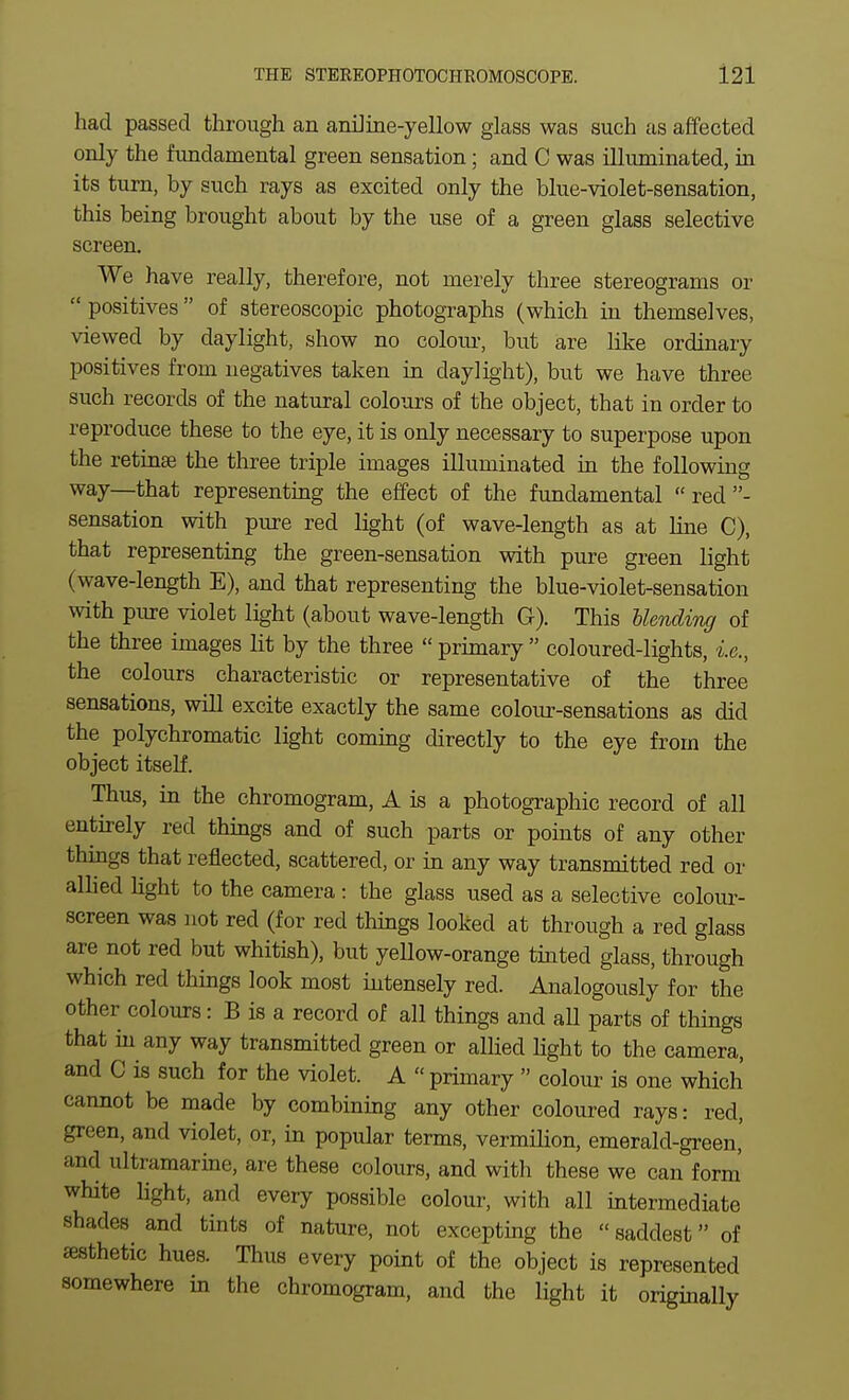 had passed through an aniJine-yellow glass was such as affected only the fundamental green sensation; and C was illuminated, in its turn, by such rays as excited only the blue-violet-sensation, this being brought about by the use of a green glass selective screen. We have really, therefore, not merely three stereograms or  positives  of stereoscopic photographs (which in themselves, viewed by daylight, show no coloiu-, but are like ordinary positives from negatives taken in daylight), but we have three such records of the natural colours of the object, that in order to reproduce these to the eye, it is only necessary to superpose upon the retinae the three triple images illuminated in the following way—that representing the effect of the fundamental  red - sensation with pure red light (of wave-length as at line C), that representing the green-sensation with pure green light (wave-length E), and that representing the blue-violet-sensation with piure violet light (about wave-length G). This hkncliruj of the three images lit by the three  primary  coloured-lights, i.e., the colours characteristic or representative of the three sensations, will excite exactly the same colour-sensations as did the polychromatic light coming directly to the eye from the object itself. Thus, in the chromogram, A is a photographic record of all entirely red thiags and of such parts or points of any other thmgs that reflected, scattered, or in any way transmitted red or allied light to the camera: the glass used as a selective colour- screen was not red (for red things looked at through a red glass are not red but whitish), but yellow-orange tinted glass, through which red things look most intensely red. Analogously for the other colours: B is a record of all things and all parts of things that in any way transmitted green or alhed Hght to the camera, and C is such for the violet. A  primary  colour is one which cannot be made by combining any other coloured rays: red, green, and violet, or, in popular terms, vermiHon, emerald-green,' and ultramarine, are these colours, and with these we can form' white light, and every possible colour, with all intermediate shades and tints of nature, not excepting the saddest of esthetic hues. Thus every point of the object is represented somewhere in the chromogram, and the light it originally