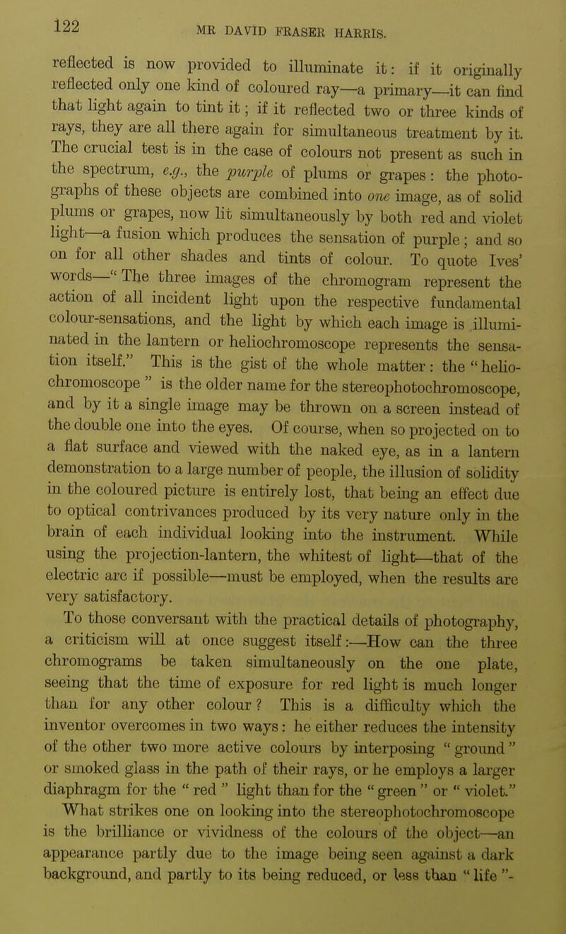 12^ MR DAVID FRASER HARRIS. reflected is now provided to illuminate it: if it originally reflected only one kind of coloured ray—a primary—it can And that light again to tint it; if it reflected two or three kinds of rays, they are all there again for simultaneous treatment by it. The crucial test is in the case of colours not present as such in the spectrum, e.g., the 2mrple of plums or grapes: the photo- graphs of these objects are combined into one image, as of solid plums or grapes, now lit simultaneously by both red and violet light—a fusion which produces the sensation of purple ; and so on for all other shades and tints of coloui\ To quote Ives' words—The three images of the chromogram represent the action of all incident light upon the respective fundamental colour-sensations, and the light by which each image is illumi- nated m the lantern or heliochromoscope represents the sensa- tion itself. This is the gist of the whole matter: the  heho- chromoscope  is the older name for the stereophotochromoscope, and by it a single image may be thrown on a screen instead of the double one into the eyes. Of course, when so projected on to a flat surface and viewed with the naked eye, as in a lantern demonstration to a large number of people, the illusion of soHdity in the coloured picture is entirely lost, that being an effect due to optical contrivances produced by its very nature only in the brain of each individual looking into the instrument. While using the projection-lantern, the whitest of light—that of the electric arc if possible—must be employed, when the results are very satisfactory. To those conversant with the practical details of photography, a criticism will at once suggest itself:—How can the three chromograms be taken simultaneously on the one plate, seeing that the time of exposure for red light is much longer than for any other colour? This is a difficulty which the inventor overcomes in two ways: he either reduces the intensity of the other two more active colours by interposing  ground  or smoked glass in the path of their rays, or he employs a larger diaphragm for the  red  light than for the  green  or  violet. What strikes one on looking into the stereophotochromoscope is the brilliance or vividness of the colours of the object—an appearance partly due to the image being seen against a dark background, and partly to its being reduced, or less than  life -