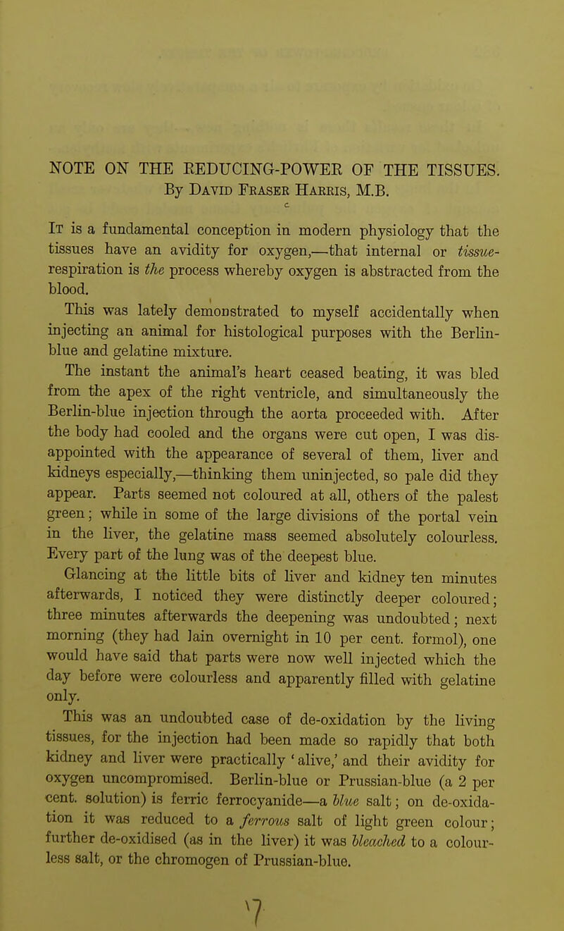 NOTE ON THE EEDUCING-POWER OF THE TISSUES. By David Fkaser Hakeis, M.B. c It is a fundamental conception in modern physiology that the tissues have an avidity for oxygen,—that internal or tissue- respiration is the process whereby oxygen is abstracted from the blood. This was lately demonstrated to myself accidentally when injecting an animal for histological purposes with the Berlin- blue and gelatine mixture. The instant the animal's heart ceased beating, it was bled from the apex of the right ventricle, and simultaneously the Berlin-blue mjection through the aorta proceeded with. After the body had cooled and the organs were cut open, I was dis- appointed with the appearance of several of them, liver and kidneys especially,—thinking them uninjected, so pale did they appear. Parts seemed not coloured at all, others of the palest green; while in some of the large divisions of the portal vein in the liver, the gelatine mass seemed absolutely colourless. Every part of the lung was of the deepest blue. Glancing at the little bits of liver and kidney ten minutes afterwards, I noticed they were distinctly deeper coloured; three minutes afterwards the deepening was undoubted; next morning (they had lain overnight in 10 per cent, formol), one would have said that parts were now well injected which the day before were colourless and apparently filled with gelatine only. This was an undoubted case of de-oxidation by the living tissues, for the injection had been made so rapidly that both kidney and liver were practically ' alive,' and their avidity for oxygen uncompromised. Berlin-blue or Prussian-blue (a 2 per cent, solution) is ferric ferrocyanide—a Uue salt; on de-oxida- tion it was reduced to a ferrous salt of light green colour; further de-oxidised (as in the liver) it was bleached to a colour- less salt, or the chromogen of Prussian-blue. ?