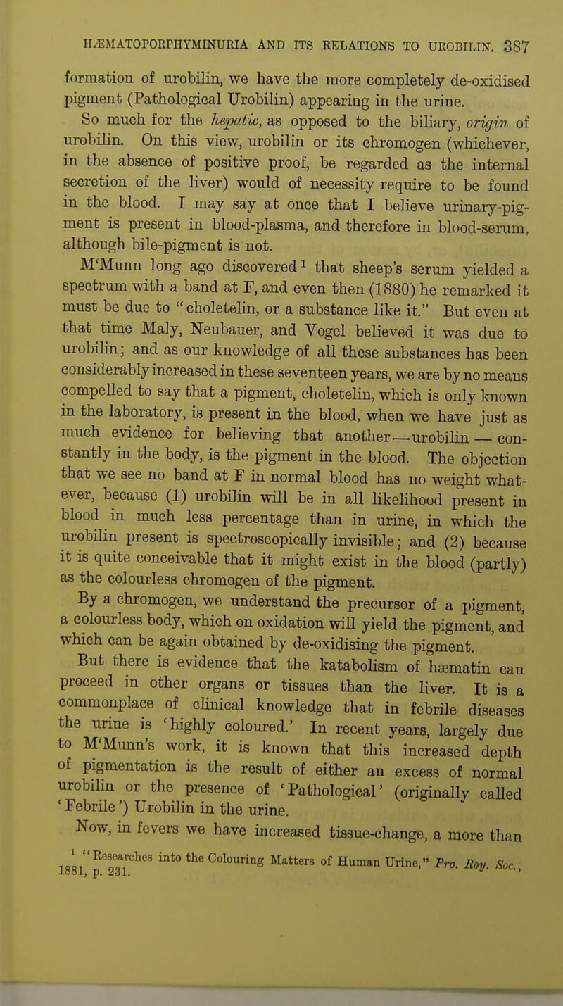 formation of urobilin, we have the more completely de-oxidised pigment (Pathological Urobilin) appearing in the urine. So much for the hepatic, as opposed to the biliary, origin of urobilin. On this view, urobilin or its chromogen (whichever, in the absence of positive proof, be regarded as the internal secretion of the liver) would of necessity require to be found in the blood. I may say at once that I believe urinary-pig- ment is present in blood-plasma, and therefore in blood-serum, although bile-pigment is not. M'Munn long ago discovered1 that sheep's serum yielded a spectrum with a band at F, and even then (1880) he remarked it must be due to  choletelin, or a substance like it. But even at that time Maly, Neubauer, and Vogel believed it was due to urobilin; and as our knowledge of all these substances has been considerably increased in these seventeen years, we are by no means compelled to say that a pigment, choletelin, which is only known in the laboratory, is present in the blood, when we have just as much evidence for believing that another—urobilin — con- stantly in the body, is the pigment in the blood. The objection that we see no band at F in normal blood has no weight what- ever, because (1) urobilin will be in all likelihood present in blood in much less percentage than in urine, in which the urobilin present is spectroscopically invisible; and (2) because it is quite conceivable that it might exist in the blood (partly) as the colourless chromogen of the pigment. By a chromogen, we understand the precursor of a pigment, a colourless body, which on oxidation will yield the pigment, and which can be again obtained by de-oxidising the pigment. But there is evidence that the katabolism of hamiatin can proceed in other organs or tissues than the liver. It is a commonplace of clinical knowledge that in febrile diseases the urine is 'highly coloured.' In recent years, largely due to M'Munn's work, it is known that this increased depth of pigmentation is the result of either an excess of normal urobilin or the presence of 'Pathological' (originally called ' Febrile') Urobilin in the urine. Now, in fevers we have increased tissue-change, a more than im^Wl^ int° C°l0Uring MatterS 0f Human Urine< Pro- ^ Soc,
