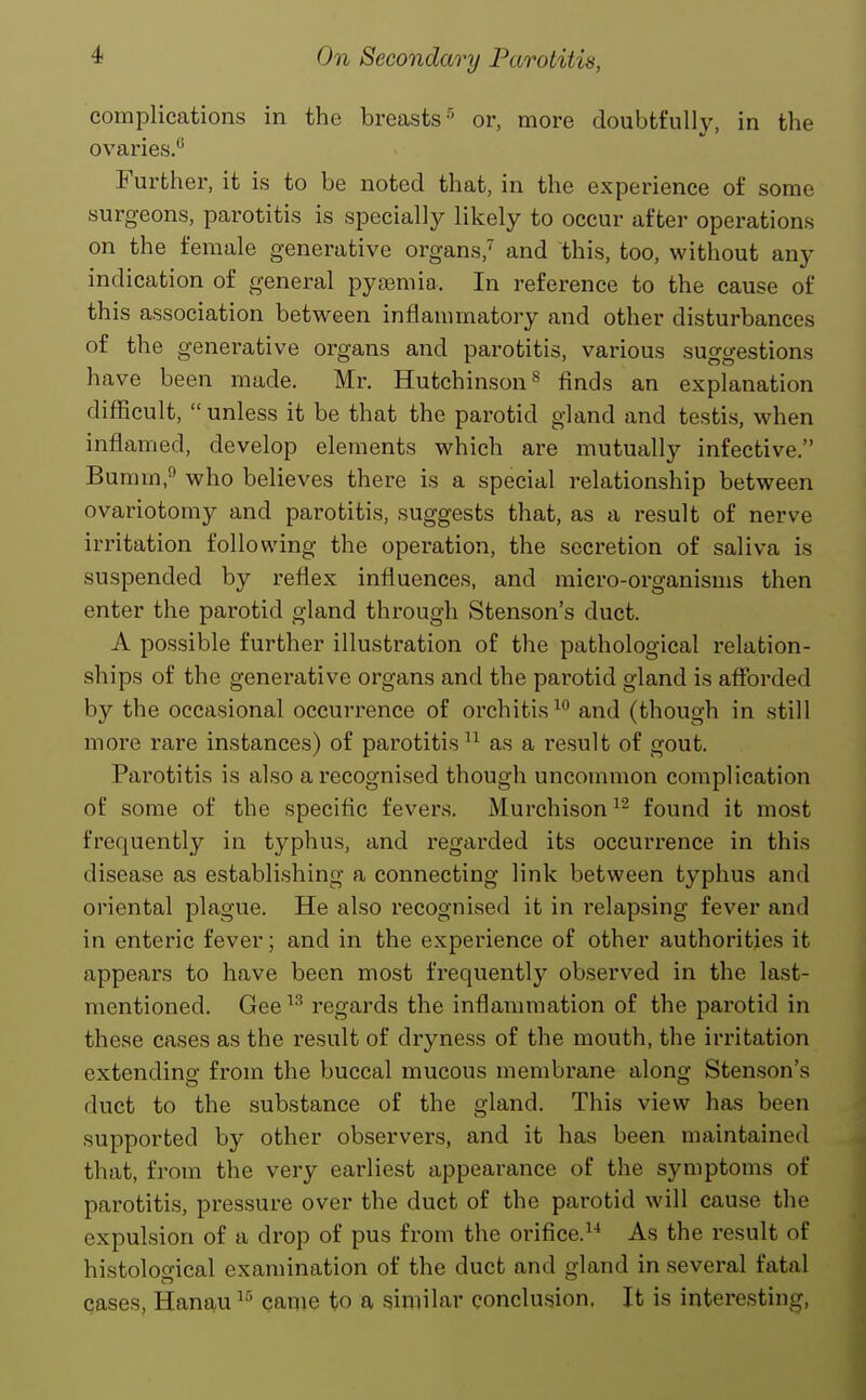 complications in the breasts-^ or, more doubtfully, in the ovaries. Further, it is to be noted that, in the experience of some surgeons, parotitis is specially likely to occur after operations on the female generative organs,^ and this, too, without any indication of general pytemia. In reference to the cause of this association between inflammatory and other disturbances of the generative organs and parotitis, various suggestions have been made. Mr. Hutchinson^ finds an explanation difficult,  unless it be that the parotid gland and testis, when inflamed, develop elements which are mutually infective. Bumm,^ who believes there is a special relationship between ovariotomy and parotitis, suggests that, as a result of nerve irritation following the operation, the secretion of saliva is suspended by reflex influences, and micro-organisms then enter the parotid gland through Stenson's duct. A possible further illustration of the pathological relation- ships of the generative organs and the parotid gland is aflbrded by the occasional occurrence of orchitis and (though in still more rare instances) of parotitis as a result of gout. Parotitis is also a recognised though uncommon complication of some of the specific fevers. Murchison^^ found it most frequently in typhus, and regarded its occurrence in this disease as establishing a connecting link between typhus and oriental plague. He also recognised it in relapsing fever and in enteric fever; and in the experience of other authorities it appears to have been most frequently observed in the last- mentioned. Gee^^ regards the inflammation of the parotid in these cases as the result of dryness of the mouth, the irritation extending from the buccal mucous membrane along Sten.son's duct to the substance of the gland. This view has been supported by other observers, and it has been maintained that, from the very earliest appearance of the symptoms of parotitis, pressure over the duct of the parotid will cause the expulsion of a drop of pus from the orifice.^^ As the result of histological examination of the duct and gland in several fatal cases, Hanau came to a similar conclusion. It is interesting,