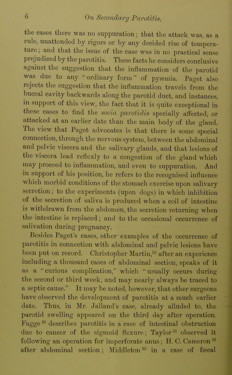 the cases there was no suppuration; that the attack was, as a rule, unattended by rigors or by any decided rise of tempera- ture ; and that the issue of the case was in no practical sense prejudiced by the parotitis. These facts he considers conclusive against the suggestion that the inflammation of the parotid was due to any ordinary form of pyfemia. Paget also rejects the suggestion that the inflammation travels from the buccal cavity backwards along the parotid duct, and instances, in support of this view, the fact that it is quite exceptional in these cases to find the socia parotidis specially affected, or attacked at an earlier date than the main body of the gland. The view that Paget advocates is that there is some special connection, through the nervous system, between the abdominal and pelvic viscera and the salivary glands, and that lesions of the viscera lead reflexly to a congestion of the gland which may proceed to inflammation, and even to suppuration. And in support of his position, he refers to the recognised influence which morbid conditions of the stomach exercise upon salivary secretion; to the experiments (upon dogs) in which inhibition of the secretion of saliva is produced when a coil of intestine is withdrawn from the abdomen, the secretion returninc; when the intestine is replaced; and to the occasional occurrence of salivation during pregnancy. Besides Paget's cases, other examples of the occurrence of parotitis in connection with abdominal and pelvic lesions have been put on record. Christopher Martin,^^ after an experience including a thousand cases of abdominal section, speaks of it as a curious complication, which usually occurs during the second or third week, and may nearly always be traced to a septic cause. It may be noted, however, that other surgeons have observed the development of parotitis at a much earlier date. Thus, in Mr. Jalland's case, already alluded to, the parotid swelling appeared on the third day after operation. Fagge describes parotitis in a case of intestinal obstruction due to cancer of the sigmoid flexure; Taylor observed it following an operation for imperforate anus; H. C. Cameron- after abdominal section; Middleton ^ in a case of fa3cal