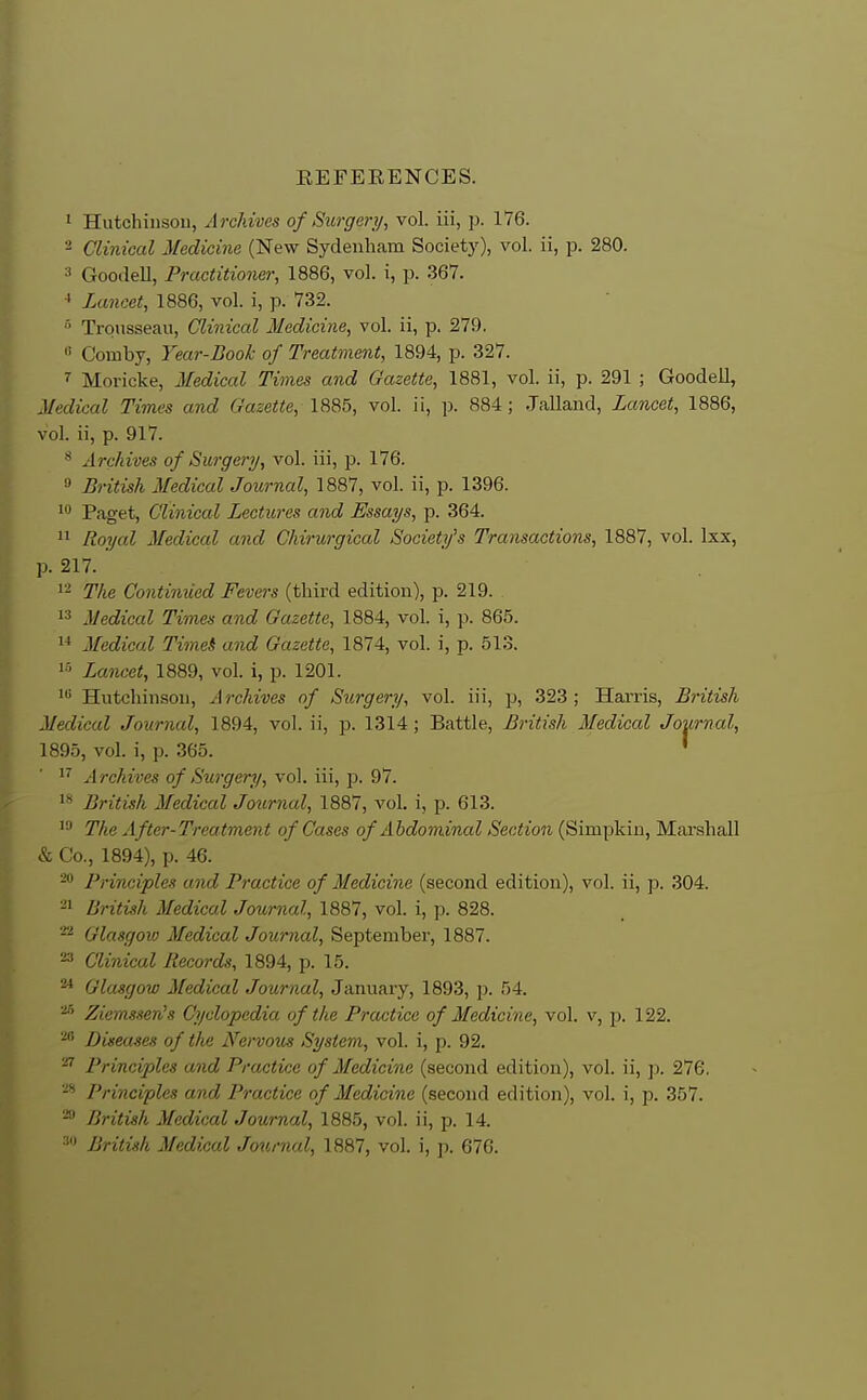 EEFEEENCES. 1 Hutchinsou, A rchives of Surgery, vol. iii, p. 176. 2 Clinical Medicine (New Sydenham Society), vol. ii, p. 280. » Goodell, Practitioner, 1886, vol. i, p. 367. Lancet, 1886, vol. i, p. 732. Trousseau, Clinical Medicine, vol. ii, p. 279. « Comby, Year-Book of Treatment, 1894, p. 327. Moricke, Medical Times and Gazette, 1881, vol. ii, p. 291 ; Goodell, Medical Times and Gazette, 1885, vol. ii, p. 884; Jalland, Lancet, 1886, vol. ii, p. 917. Archives of Sit,rgerij, vol. iii, p. 176. » British Medical Journal, 1887, vol. ii, p. 1396. 1* Paget, Clinical Lectures and Essays, p. 364.  Royal Medical and Chirurgical Society's Transactions, 1887, vol. Ixx, p. 217. 1- The Contimied Fevers (third edition), p. 219. 13 Medical Times and Gazette, 1884, vol. i, p. 865.  Medical TimeS and Gazette, 1874, vol. i, p. 513. 1^' Lancet, 1889, vol. 1, p. 1201. 1 Hutchinson, Archives of Surgery, vol. iii, p, 323; Hariis, British Medical Journal, 1894, vol. ii, p. 1314 ; Battle, British Medical Journal, 1895, vol. i, p. 365. ' 1'' Archives of Surgery, vol. iii, p. 97. 1^ British Medical Journal, 1887, vol. i, p. 613. The After-Treatment of Cases of Abdominal Section (Simpkin, Marshall & Co., 1894), p. 46. Principles and Practice of Medicine (second edition), vol. ii, p. 304. -1 British Medical Journal, 1887, vol. i, p. 828. Glasgoiu Medical Journal, September, 1887. Clinical Records, 1894, p. 15. Glasgow Medical Journal, January, 1893, p. 54. ^ Ziemssen's Cyclopedia of the Practice of Medicine, vol. v, p. 122. Diseases of the Nervous System, vol. i, p. 92. ^ Principles and Practice of Medicine (second edition), vol. ii, p. 276. Principles and Practice of Medicine (second edition), vol. i, p. 357. British Medical Journal, 1885, vol. ii, p. 14. •'^ British Medical Journal, 1887, vol. i, p. 676.