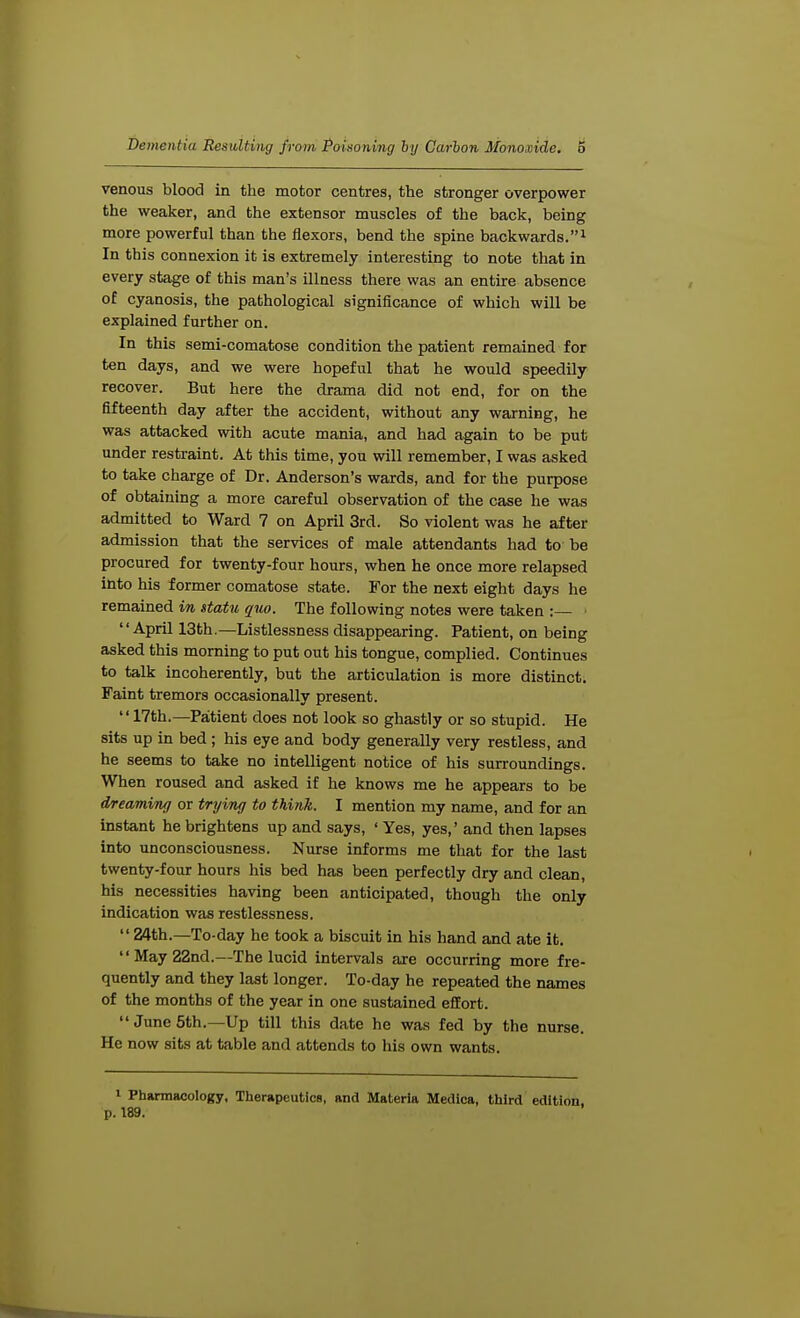 venous blood in the motor centres, the stronger overpower the weaker, and the extensor muscles of the back, being more powerful than the flexors, bend the spine backwards.1 In this connexion it is extremely interesting to note that in every stage of this man's illness there was an entire absence of cyanosis, the pathological significance of which will be explained further on. In this semi-comatose condition the patient remained for ten days, and we were hopeful that he would speedily recover. But here the drama did not end, for on the fifteenth day after the accident, without any warning, he was attacked with acute mania, and had again to be put under restraint. At this time, you will remember, I was asked to take charge of Dr. Anderson's wards, and for the purpose of obtaining a more careful observation of the case he was admitted to Ward 7 on April 3rd. So violent was he after admission that the services of male attendants had to' be procured for twenty-four hours, when he once more relapsed into his former comatose state. For the next eight days he remained in statu quo. The following notes were taken :— ■ April 13th.—Listlessness disappearing. Patient, on being asked this morning to put out his tongue, complied. Continues to talk incoherently, but the articulation is more distinct. Faint tremors occasionally present. 17th.—Patient does not look so ghastly or so stupid. He sits up in bed; his eye and body generally very restless, and he seems to take no intelligent notice of his surroundings. When roused and asked if he knows me he appears to be dreaming or trying to think. I mention my name, and for an instant he brightens up and says, ' Yes, yes,' and then lapses into unconsciousness. Nurse informs me that for the last twenty-four hours his bed has been perfectly dry and clean, his necessities having been anticipated, though the only indication was restlessness.  24th.—To-day he took a biscuit in his hand and ate it. May 22nd.—The lucid intervals are occurring more fre- quently and they last longer. To-day he repeated the names of the months of the year in one sustained effort.  June 5th.—Up till this date he was fed by the nurse. He now sits at table and attends to his own wants. 1 Pharmacology, Therapeutics, and Materia Medica, third edition, p. 189.
