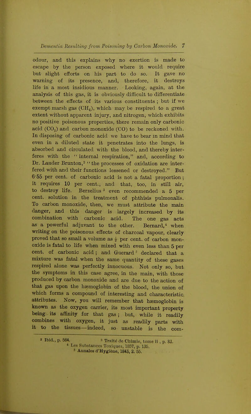 odour, and this explains why no exertion is made to escape by the person exposed where it would require but slight efforts on his part to do so. It gave no warning of its presence, and, therefore, it destroys life in a most insidious manner. Looking, again, at the analysis of this gas, it is obviously difficult to differentiate between the effects of its various constituents ; but if we exempt marsh gas (CH4), which may be respired to a great extent without apparent injury, and nitrogen, which exhibits no positive poisonous properties, there remain only carbonic acid (CO,) and carbon monoxide (CO) to be reckoned with. In disposing of carbonic acid we have to bear in mind that even in a diluted state it penetrates into the lungs, is absorbed and circulated with the blood, and thereby inter- feres with the  internal respiration, and, according to Dr. Lauder Brunton,3 the processes of oxidation are inter- fered with and their functions lessened or destroyed. But 6-55 per cent, of carbonic acid is not a fatal proportion; it requires 10 per cent., and that, too, in still air, to destroy life. Berzelius 3 even recommended a 5 per cent, solution in the treatment of phthisis pulmonalis. To carbon monoxide, then, we must attribute the main danger, and this danger is largely increased by its combination with carbonic acid. The one gas acts as a powerful adjuvant to the other. Bernard,4 when writing on the poisonous effects of charcoal vapour, clearly proved that so small a volume as i per cent, of carbon mon- oxide is fatal to life when mixed with even less than 5 per cent, of carbonic acid; and Guerard5 declared that a mixture was fatal when the same quantity of these gases respired alone was perfectly innocuous. Not only so, but the symptoms in this case agree, in the main, with those produced by carbon monoxide and are due to the action of that gas upon the hemoglobin of the blood, the union of which forms a compound of interesting and characteristic, attributes. Now, you will remember that haemoglobin is known as the oxygen carrier, its most important property being its affinity for that gas; but, while it readily combines with oxygen, it just as readily parts with it to the tissues—indeed, so unstable is the com- » Ibid., p. 684. a Traite de Chimie, tome ii , p. 83. * Lea Substances Toxique3, 1857, p. 135. 5 Annates d'Hygieue, 1843, 2. 55.