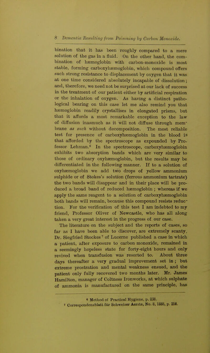 bination that it has been roughly compared to a mere solution of the gas in a fluid. On the other hand, the com- bination of haemoglobin with carbon-monoxide is most stable, forming carboxyhaemoglobin, which compound offers such strong resistance to displacement by oxygen that it was at one time considered absolutely incapable of dissolution; and, therefore, we need not be surprised at our lack of success in the treatment of our patient either by artificial respiration or the inhalation of oxygen. As having a distinct patho- logical bearing on this case let me also remind you that hemoglobin readily crystallises in elongated prisms, but that it affords a most remarkable exception to the law of diffusion inasmuch as it will not diffuse through mem- brane as such without decomposition. The most reliable test for presence of carboxyhEemoglobin in the blood is that afforded by the spectroscope as expounded by Pro- fessor Lehman.8 In the spectroscope, carboxyhaemoglobin exhibits two absorption bands which are very similar to those of ordinary oxyhemoglobin, but the results may be differentiated in the following manner. If to a solution of oxyhemoglobin we add two drops of yellow ammonium sulphide or of Stokes's solution (ferrous ammonium tartrate) the two bands will disappear and in their place will be pro- duced a broad band of reduced haemoglobin ; whereas if we apply the same reagent to a solution of carboxyhaemoglobin both bands will remain, because this compound resists reduc- tion. For the verification of this test I am indebted to my friend, Professor Oliver of Newcastle, who has all along taken a very great interest in the progress of our case. The literature on the subject and the reports of cases, so far as I have been able to discover, are extremely scanty. Dr. Siegfried Stockes7 of Lucerne published a case in which a patient, after exposure to carbon monoxide, remained in a seemingly hopeless state for forty-eight hours and only revived when transfusion was resorted to. About three days thereafter a very gradual improvement set in ; but extreme prostration and mental weakness ensued, and the patient only fully recovered two months later. Mr. James Hamilton, manager of Coltness Ironworks, at which sulphate of ammonia is manufactured on the same principle, has « Method of Practical Hygiene, p. 238. » Correspoudenzblatt fiir Schwcizer Aerzte, No. 8,1888, p. 258.