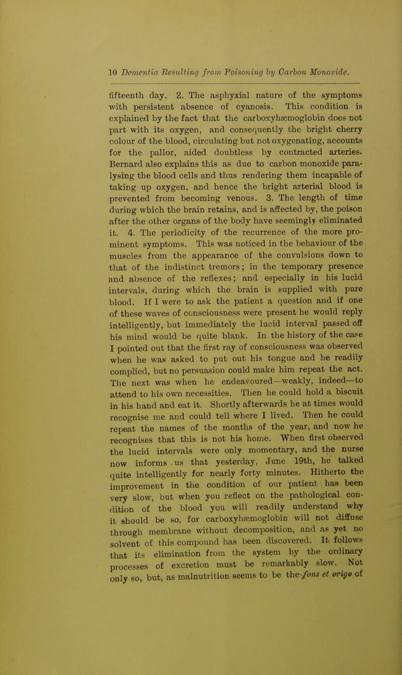 fifteenth day. 2. The asphyxial nature of the symptoms with persistent absence of cyanosis. This condition is explained by the fact that the carboxyhaemoglobin does not part with its oxygen, and consequently the bright cherry colour of the blood, circulating but not oxygenating, accounts for the pallor, aided doubtless by contracted arteries. Bernard also explains this as due to carbon monoxide para- lysing the blood cells and thus rendering them incapable of taking up oxygen, and hence the bright arterial blood is prevented from becoming venous. 3. The length of time during which the brain retains, and is affected by, the poison after the other organs of the body have seemingly eliminated it. 4. The periodicity of the recurrence of the more pro- minent symptoms. This was noticed in the behaviour of the muscles from the appearance of the convulsions down to that of the indistinct tremors; in the temporary presence and absence of the reflexes; and especially in his lucid intervals, during which the brain is supplied with pure blood. If I were to ask the patient a question and if one of these waves of consciousness were present he would reply intelligently, but immediately the lucid interval passed off his mind would be quite blank. In the history of the case I pointed out that the first ray of consciousness was observed when he was asked to put out his tongue and he readily complied, but no persuasion could make him repeat the act. The next was when he endeavoured—weakly, indeed—to attend to his own necessities. Then he could hold a biscuit in his hand and eat it. Shortly afterwards he at times would recognise me and could tell where I lived. Then he could repeat the names of the months of the year, and now he recognises that this is not his home. When first observed the lucid intervals were only momentary, and the nurse now informs . us that yesterday, June 19th, he talked quite intelligently for nearly forty minutes. Hitherto the improvement in the condition of our patient has been very slow, but when you reflect on the pathological con- dition of the blood you will readily understand why it should be so, for carboxyhsemoglobin will not diffuse through membrane without decomposition, and as yet no solvent of this compound has been discovered. It follows that its elimination from the system by the ordinary processes of excretion must be remarkably slow. Not only so, but, as malnutrition seems to be the-/<ms et origo of