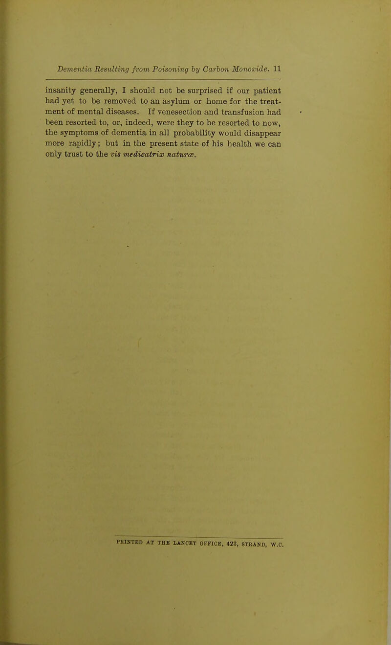 insanity generally, I should not be surprised if our patient had yet to be removed to an asylum or home for the treat- ment of mental diseases. If venesection and transfusion had been resorted to, or, indeed, were they to be resorted to now, the symptoms of dementia in all probability would disappear more rapidly; but in the present state of his health we can only trust to the vis medicatrix natures. PRINTED AT THK LANCET OFFICE, 423, STRAND, W.C.